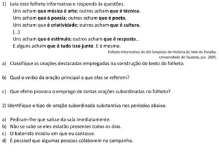 1) Leia este folheto informativo e responda às questões.
Uns acham que música é arte; outros acham que é técnica.
Uns acham que é poesia; outros acham que é poeta.
Uns acham que é criatividade; outros acham que é cultura.
[…]
Uns acham que é estímulo; outros acham que é resposta…
E alguns acham que é tudo isso junto. E é mesmo.
Folheto informativo do XIX Simpósio de História do Vale do Paraíba.
Universidade de Taubaté, jun. 2005.
a) Classifique as orações destacadas empregadas na construção do texto do folheto.
b) Qual o verbo da oração principal a que elas se referem?
c) Que efeito provoca o emprego de tantas orações subordinadas no folheto?
2) Identifique o tipo de oração subordinada substantiva nos períodos abaixo.
a) Pediram-lhe que saísse da sala imediatamente.
b) Não se sabe se eles estarão presentes todos os dias.
c) O baterista insistiu em que eu cantasse.
d) É possível que algumas pessoas colaborem na campanha.
 