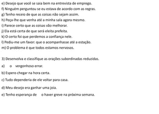 e) Desejo que você se saia bem na entrevista de emprego.
f) Ninguém perguntou se eu estava de acordo com as regras.
g) Tenho receio de que as coisas não sejam assim.
h) Peça-lhe que venha até a minha sala agora mesmo.
i) Parece certo que as coisas vão melhorar.
j) Ela está certa de que será eleita prefeita.
k) O certo foi que perdemos a confiança nele.
l) Pediu-me um favor: que o acompanhasse até a estação.
m) O problema é que todos estamos nervosos.
3) Desenvolva e classifique as orações subordinadas reduzidas.
a) o vergonhoso errar.
b) Espero chegar na hora certa.
c) Tudo dependeria de ele voltar para casa.
d) Meu desejo era ganhar uma joia.
e) Tenho esperança de o haver greve na próxima semana.
 