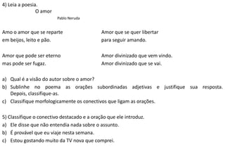 4) Leia a poesia.
O amor
Pablo Neruda
Amo o amor que se reparte Amor que se quer libertar
em beijos, leito e pão. para seguir amando.
Amor que pode ser eterno Amor divinizado que vem vindo.
mas pode ser fugaz. Amor divinizado que se vai.
a) Qual é a visão do autor sobre o amor?
b) Sublinhe no poema as orações subordinadas adjetivas e justifique sua resposta.
Depois, classifique-as.
c) Classifique morfologicamente os conectivos que ligam as orações.
5) Classifique o conectivo destacado e a oração que ele introduz.
a) Ele disse que não entendia nada sobre o assunto.
b) É provável que eu viaje nesta semana.
c) Estou gostando muito da TV nova que comprei.
 