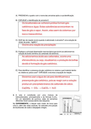 A) PREENCHA o quadro com o nome das amostras após a sua identificação. 
B) EXPLIQUE a identificação da amostra C. 
Os bicarbonatos ao sofrerem pirólise formam gás 
carbônico e água. Estas substâncias se encontram na 
fase de gás e vapor. Assim, elas saem do sistema e por 
isso a massa diminui. 
C) QUE tipo de reação ocorre quando é adicionado à amostra F uma solução de 
nitrato de prata - AgNO3? 
Ocorre uma reação de precipitação 
D) Explique a principal observação macroscópica que ocorre ao adicionarmos 
solução de ácido clorídrico ao carbonato de estrôncio. 
Ao adicionarmos ácido aos carbonatos, ocorre uma 
efervescência, ou seja, visualizamos a produção de bolhas 
devido à formação do gás carbônico. 
E) Para identificar a presença de gás carbônico no sistema, qual material dentre 
os citados eu posso usar? EXPLIQUE e escreva a equação da reação. 
Devemos usar a água de cal para identificarmos a 
presença de gás carbônico, pois ao reagir com a solução 
produz um precipitado branco de carbonato de cálcio. 
Ca(OH)2 + CO2 → CaCO3 + H2O 
2. A vela é constituída por uma mistura de 
hidrocarbonetos, principalmente o de fórmula C25H52. 
Em um laboratório de química, velas de tamanhos 
diferentes foram acesas dentro dos béqueres. 
No EXPERIMENTO, o béquer está virado de boca para 
cima e, além das velas acessas, foi colocada uma porção 
de bicarbonato de sódio e despejado vinagre. 
 