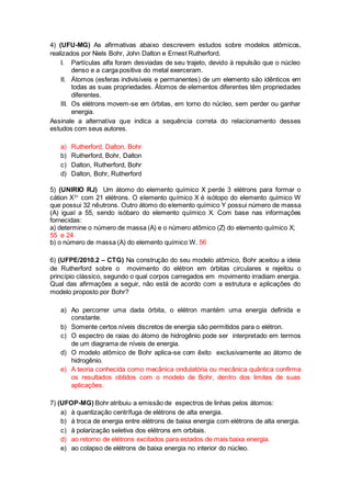 4) (UFU-MG) As afirmativas abaixo descrevem estudos sobre modelos atômicos, 
realizados por Niels Bohr, John Dalton e Ernest Rutherford. 
I. Partículas alfa foram desviadas de seu trajeto, devido à repulsão que o núcleo 
denso e a carga positiva do metal exerceram. 
II. Átomos (esferas indivisíveis e permanentes) de um elemento são idênticos em 
todas as suas propriedades. Átomos de elementos diferentes têm propriedades 
diferentes. 
III. Os elétrons movem-se em órbitas, em torno do núcleo, sem perder ou ganhar 
energia. 
Assinale a alternativa que indica a sequência correta do relacionamento desses 
estudos com seus autores. 
a) Rutherford, Dalton, Bohr 
b) Rutherford, Bohr, Dalton 
c) Dalton, Rutherford, Bohr 
d) Dalton, Bohr, Rutherford 
5) (UNIRIO RJ) Um átomo do elemento químico X perde 3 elétrons para formar o 
cátion X3+ com 21 elétrons. O elemento químico X é isótopo do elemento químico W 
que possui 32 nêutrons. Outro átomo do elemento químico Y possui número de massa 
(A) igual a 55, sendo isóbaro do elemento químico X. Com base nas informações 
fornecidas: 
a) determine o número de massa (A) e o número atômico (Z) do elemento químico X; 
55 e 24 
b) o número de massa (A) do elemento químico W. 56 
6) (UFPE/2010.2 – CTG) Na construção do seu modelo atômico, Bohr aceitou a ideia 
de Rutherford sobre o movimento do elétron em órbitas circulares e rejeitou o 
princípio clássico, segundo o qual corpos carregados em movimento irradiam energia. 
Qual das afirmações a seguir, não está de acordo com a estrutura e aplicações do 
modelo proposto por Bohr? 
a) Ao percorrer uma dada órbita, o elétron mantém uma energia definida e 
constante. 
b) Somente certos níveis discretos de energia são permitidos para o elétron. 
c) O espectro de raias do átomo de hidrogênio pode ser interpretado em termos 
de um diagrama de níveis de energia. 
d) O modelo atômico de Bohr aplica-se com êxito exclusivamente ao átomo de 
hidrogênio. 
e) A teoria conhecida como mecânica ondulatória ou mecânica quântica confirma 
os resultados obtidos com o modelo de Bohr, dentro dos limites de suas 
aplicações. 
7) (UFOP-MG) Bohr atribuiu a emissão de espectros de linhas pelos átomos: 
a) à quantização centrífuga de elétrons de alta energia. 
b) à troca de energia entre elétrons de baixa energia com elétrons de alta energia. 
c) à polarização seletiva dos elétrons em orbitais. 
d) ao retorno de elétrons excitados para estados de mais baixa energia. 
e) ao colapso de elétrons de baixa energia no interior do núcleo. 
 