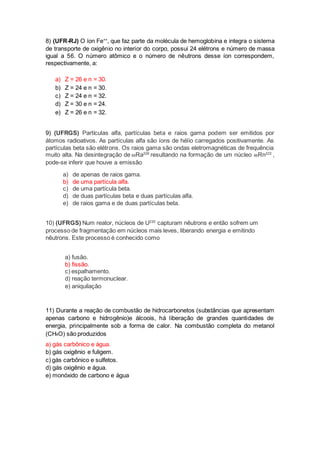 8) (UFR-RJ) O íon Fe++, que faz parte da molécula de hemoglobina e integra o sistema 
de transporte de oxigênio no interior do corpo, possui 24 elétrons e número de massa 
igual a 56. O número atômico e o número de nêutrons desse íon correspondem, 
respectivamente, a: 
a) Z = 26 e n = 30. 
b) Z = 24 e n = 30. 
c) Z = 24 e n = 32. 
d) Z = 30 e n = 24. 
e) Z = 26 e n = 32. 
9) (UFRGS) Partículas alfa, partículas beta e raios gama podem ser emitidos por 
átomos radioativos. As partículas alfa são íons de hélio carregados positivamente. As 
partículas beta são elétrons. Os raios gama são ondas eletromagnéticas de frequência 
muito alta. Na desintegração de 88Ra226 resultando na formação de um núcleo 86Rn222 , 
pode-se inferir que houve a emissão 
a) de apenas de raios gama. 
b) de uma partícula alfa. 
c) de uma partícula beta. 
d) de duas partículas beta e duas partículas alfa. 
e) de raios gama e de duas partículas beta. 
10) (UFRGS) Num reator, núcleos de U235 capturam nêutrons e então sofrem um 
processo de fragmentação em núcleos mais leves, liberando energia e emitindo 
nêutrons. Este processo é conhecido como 
a) fusão. 
b) fissão. 
c) espalhamento. 
d) reação termonuclear. 
e) aniquilação 
11) Durante a reação de combustão de hidrocarbonetos (substâncias que apresentam 
apenas carbono e hidrogênio)e álcoois, há liberação de grandes quantidades de 
energia, principalmente sob a forma de calor. Na combustão completa do metanol 
(CH4O) são produzidos 
a) gás carbônico e água. 
b) gás oxigênio e fuligem. 
c) gás carbônico e sulfetos. 
d) gás oxigênio e água. 
e) monóxido de carbono e água 
 
