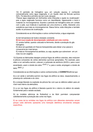 12) O peróxido de hidrogênio que, em solução aquosa, é conhecido 
comercialmente como água oxigenada, é um líquido claro de fórmula química 
H2O2. Foi descrito a primeira vez por Louis Jacques. 
“Passar água oxigenada em ferimentos evita infecções e ajuda na cicatrização”, 
pois a água oxigenada funciona como um desinfetante, higienizando o local e 
matando os microorganismos. Quando o peróxido de hidrogênio entra em contato 
com a pele, sua molécula é quebrada por uma enzima e, então, liberando uma 
substância que mata os microorganismos. Dessa forma, evita infecções e também 
auxilia no processo de cicatrização. 
Considerando-se as informações e outros conhecimentos, a água oxigenada 
A) tem temperatura de fusão e ebulição constante. 
B) tem sua reação de decomposição catalisada por uma enzima. 
C) produz bolhas, quando colocada no ferimento, devido a produção do gás 
hidrogênio. 
D) deve ser guardada em frascos transparentes para deixar a luz passar e 
conservá-la por mais tempo. 
E) mata os microorganismos aeróbios, ou seja, aqueles que sobrevivem em um 
meio rico em oxigênio. 
13) Quando os fabricantes desejam produzir fogos de artifício coloridos, eles misturam 
à pólvora compostos de certos elementos químicos apropriados. Por exemplo, para 
obter a cor vermelho-carmim, colocam o carbonato de estrôncio (SrCO3); para o azul-esverdeado, 
usam o cloreto de cobre (CuC 2) e, para o verde, empregam o cloreto de 
bário (BaC 2). 
Considerando-se as informações e outros conhecimentos, é CORRETO afirmar que 
A) a cor verde e vermelho-carmim nos fogos de artifício se deve, respectivamente, a 
presença do carbonato e do cloro. 
B) a energia liberada na explosão da pólvora faz com que os elétrons saltem para um 
nível mais interno da eletrosfera. 
C) a cor nos fogos de artifício é liberada quando há o retorno do elétron do estado 
fundamental para o estado excitado. 
D) os modelos atômicos de Rutherford e de Bohr permitem compreender 
satisfatoriamente a produção das cores nos fogos. 
E) as cores da luz emitidas nos fogos de artifício com diferentes elementos variam 
porque cada elemento apresenta uma transição eletrônica envolvendo energias 
específicas. 
. 
 