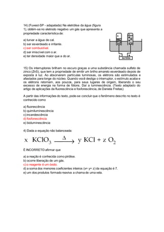 14) (Fuvest-SP - adapatada) Na eletrólise da água (figura 
1), obtém-se no eletrodo negativo um gás que apresenta a 
propriedade característica de: 
a) turvar a água de cal. 
b) ser esverdeado e irritante. 
c) ser combustível. 
d) ser imiscível com o ar. 
e) ter densidade maior que a do ar. 
15) Os interruptores brilham no escuro graças a uma substância chamada sulfeto de 
zinco (ZnS), que tem a propriedade de emitir um brilho amarelo esverdeado depois de 
exposta à luz. Ao absorverem partículas luminosas, os elétrons são estimulados e 
afastados para longe do núcleo. Quando você desliga o interruptor, o estímulo acaba e 
os elétrons retornam, aos poucos, para seus lugares de origem, liberando o seu 
excesso de energia na forma de fótons. Daí a luminescência. (Texto adaptado do 
artigo de aplicações da fluorescência e fosforescência, de Daniela Freitas) 
A partir das informações do texto, pode-se concluir que o fenômeno descrito no texto é 
conhecido como 
a) fluorescência 
b) quimiluminescência 
c) incandescência 
d) fosforescência 
e) bioluminescência 
4) Dada a equação não balanceada: 
É INCORRETO afirmar que 
a) a reação é conhecida como pirólise. 
b) ocorre liberação de um gás. 
c) o reagente é um óxido. 
d) a soma dos menores coeficientes inteiros (x+ y+ z) da equação é 7. 
e) um dos produtos formado reaviva a chama de uma vela. 
 