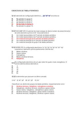 EXERCÍCIOS DE TABELA PERIÓDICA 
Q.1)O elemento de configuração eletrônica ....3p6 3d3 4s2 encontra-se: 
A. No período 4 e grupo 2. 
B. No período 2 e grupo 4. 
C. No período 4 e grupo 2. 
D. No período 4 e grupo 5. 
E. No período 4 e grupo 15. 
Q.2) 
(PUCCAMP-SP) O subnível de maior energia do átomo (ordem de preenchimento) 
de certo elemento químico é 4d5. Esse elemento é: 
A. Um metal representativo do 5º período da tabela periódica. 
B. Um metal representativo do 4º período da tabela periódica. 
C. Um metal de transição do 5º período da tabela periódica. 
D. Um metal de transição do 4º período da tabela periódica. 
E. Um metal de transição do grupo 5 da tabela periódica. 
Q.3) 
(FAFIRE-PE) A configuração electrónica 1s2 2s2 2p6 3s2 3p6 4s2 3d10 4p5 
caracteriza o elemento químico pertencente à família dos: 
A. Metais alcalinos. 
B. Gases nobres. 
C. Calcogênios. 
D. Metais alcalinos terrosos. 
E. Halogênios. 
Q.4) 
Na configuração electrónica de um gás nobre há quatro níveis energéticos. O 
número atómico desse elemento é: 
A. 2. 
B. 10. 
C. 18. 
D. 36. 
E. 54. 
Q.5)Os elementos que possuem na última camada: 
I) 4s2 II) 3s2, 3p5 III) 2s2, 2p4 IV) 2s1 
Classificam-se, dentro dos grupos da tabela periódica, respectivamente como: 
A. Alcalinos-terrosos, halogênios, calcogênios e alcalinos. 
B. Halogêneos, alcalinos-terrosos, alcalinos e gases nobres. 
C. Gases nobres, halogênios, calcogênios e gases nobres. 
D. Alcalinos-terrosos, halogênios, gases nobres e alcalinos. 
E. Alcalinos-terrosos, halogênios, alcalinos e gases nobres. 
 