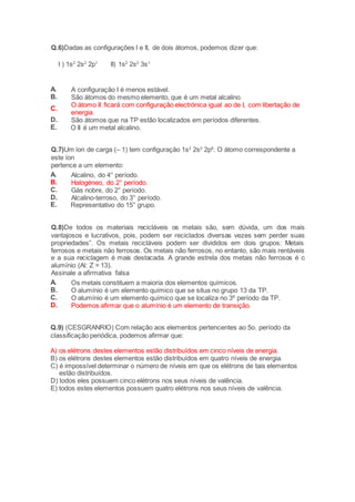 Q.6)Dadas as configurações I e II, de dois átomos, podemos dizer que: 
I ) 1s2 2s2 2p1 II) 1s2 2s2 3s1 
A. A configuração I é menos estável. 
B. São átomos do mesmo elemento, que é um metal alcalino. 
C. 
O átomo II ficará com configuração electrónica igual ao de I, com libertação de 
energia. 
D. São átomos que na TP estão localizados em períodos diferentes. 
E. O II é um metal alcalino. 
Q.7)Um íon de carga (– 1) tem configuração 1s2 2s2 2p6. O átomo correspondente a 
este íon 
pertence a um elemento: 
A. Alcalino, do 4° período. 
B. Halogéneo, do 2° período. 
C. Gás nobre, do 2° período. 
D. Alcalino-terroso, do 3° período. 
E. Representativo do 15° grupo. 
Q.8)De todos os materiais recicláveis os metais são, sem dúvida, um dos mais 
vantajosos e lucrativos, pois, podem ser reciclados diversas vezes sem perder suas 
propriedades”. Os metais recicláveis podem ser divididos em dois grupos: Metais 
ferrosos e metais não ferrosos. Os metais não ferrosos, no entanto, são mais rentáveis 
e a sua reciclagem é mais destacada. A grande estrela dos metais não ferrosos é o 
alumínio (Al: Z = 13). 
Assinale a afirmativa falsa 
A. Os metais constituem a maioria dos elementos químicos. 
B. O alumínio é um elemento químico que se situa no grupo 13 da TP. 
C. O alumínio é um elemento químico que se localiza no 3º período da TP. 
D. Podemos afirmar que o alumínio é um elemento de transição. 
Q.9) (CESGRANRIO) Com relação aos elementos pertencentes ao 5o. período da 
classificação periódica, podemos afirmar que: 
A) os elétrons destes elementos estão distribuídos em cinco níveis de energia. 
B) os elétrons destes elementos estão distribuídos em quatro níveis de energia. 
C) é impossível determinar o número de níveis em que os elétrons de tais elementos 
estão distribuídos. 
D) todos eles possuem cinco elétrons nos seus níveis de valência. 
E) todos estes elementos possuem quatro elétrons nos seus níveis de valência. 
 