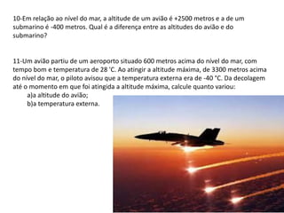 10-Em relação ao nível do mar, a altitude de um avião é +2500 metros e a de um
submarino é -400 metros. Qual é a diferença entre as altitudes do avião e do
submarino?


11-Um avião partiu de um aeroporto situado 600 metros acima do nível do mar, com
tempo bom e temperatura de 28 'C. Ao atingir a altitude máxima, de 3300 metros acima
do nível do mar, o piloto avisou que a temperatura externa era de -40 °C. Da decolagem
até o momento em que foi atingida a altitude máxima, calcule quanto variou:
     a)a altitude do avião;
     b)a temperatura externa.
 