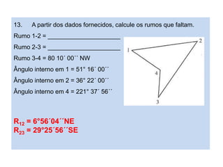 13. A partir dos dados fornecidos, calcule os rumos que faltam.
Rumo 1-2 = _____________________
Rumo 2-3 = _____________________
Rumo 3-4 = 80 10´ 00´´ NW
Ângulo interno em 1 = 51° 16´ 00´´
Ângulo interno em 2 = 36° 22´ 00´´
Ângulo interno em 4 = 221° 37´ 56´´
R12 = 6°56´04´´NE
R23 = 29°25´56´´SE
 