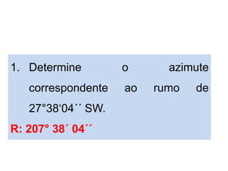 1. Determine o azimute
correspondente ao rumo de
27°38‘04´´ SW.
R: 207° 38´ 04´´
 