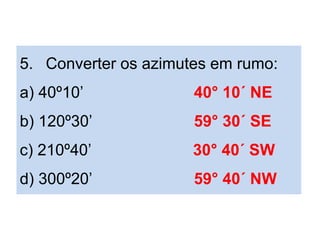 5. Converter os azimutes em rumo:
a) 40º10’ 40° 10´ NE
b) 120º30’ 59° 30´ SE
c) 210º40’ 30° 40´ SW
d) 300º20’ 59° 40´ NW
 