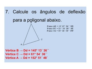 7. Calcule os ângulos de deflexão
para a poligonal abaixo.
Vértice B → Dd = 145° 13´ 36´´
Vértice C → Dd = 61° 54´ 36´´
Vértice A → Dd = 152° 51´ 48´
 