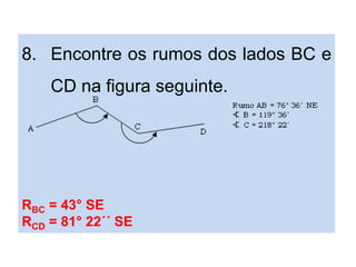 8. Encontre os rumos dos lados BC e
CD na figura seguinte.
RBC = 43° SE
RCD = 81° 22´´ SE
 