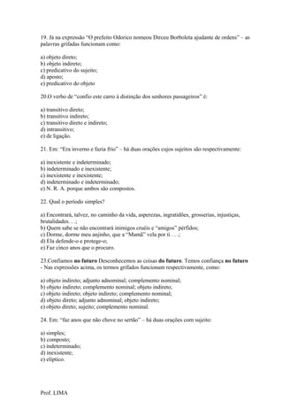 19. Já na expressão “O prefeito Odorico nomeou Dirceu Borboleta ajudante de ordens” – as
palavras grifadas funcionam como:

a) objeto direto;
b) objeto indireto;
c) predicativo do sujeito;
d) aposto;
e) predicativo do objeto

20.O verbo de “confio este carro à distinção dos senhores passageiros” é:

a) transitivo direto;
b) transitivo indireto;
c) transitivo direto e indireto;
d) intransitivo;
e) de ligação.

21. Em: “Era inverno e fazia frio” – há duas orações cujos sujeitos são respectivamente:

a) inexistente e indeterminado;
b) indeterminado e inexistente;
c) inexistente e inexistente;
d) indeterminado e indeterminado;
e) N. R. A. porque ambos são compostos.

22. Qual o período simples?

a) Encontrará, talvez, no caminho da vida, asperezas, ingratidões, grosserias, injustiças,
brutalidades. . .;
b) Quem sabe se não encontrará inimigos cruéis e “amigos” pérfidos;
c) Dorme, dorme meu anjinho, que a “Mamã” vela por ti . . .;
d) Ela defende-o e protege-o;
e) Faz cinco anos que o procuro.

23.Confiamos no futuro Desconhecemos as coisas do futuro. Temos confiança no futuro
- Nas expressões acima, os termos grifados funcionam respectivamente, como:

a) objeto indireto; adjunto adnominal; complemento nominal;
b) objeto indireto; complemento nominal; objeto indireto;
c) objeto indireto; objeto indireto; complemento nominal;
d) objeto direto; adjunto adnominal; objeto indireto;
e) objeto direto; sujeito; complemento nominal.

24. Em: “faz anos que não chove no sertão” – há duas orações com sujeito:

a) simples;
b) composto;
c) indeterminado;
d) inexistente;
e) elíptico.




Prof. LIMA
 