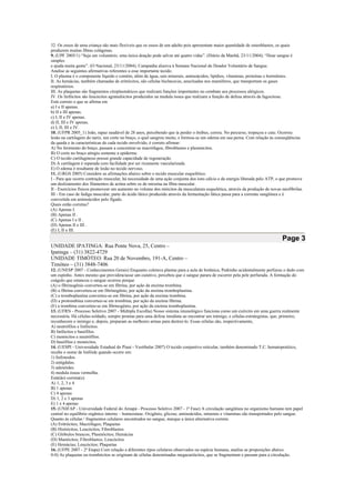 32. Os ossos de uma criança são mais flexíveis que os ossos de um adulto pois apresentam maior quantidade de osteoblastos, os quais
produzem muitas fibras colágenas.
9. (UPF 2005/1) “Seja um voluntário, uma única doação pode salvar até quatro vidas”. (Diário da Manhã, 23/11/2004). “Doar sangue é
simples
e ajuda muita gente”. (O Nacional, 23/11/2004). Campanha alusiva à Semana Nacional do Doador Voluntário de Sangue.
Analise as seguintes afirmativas referentes a esse importante tecido.
I. O plasma é o componente líquido e contém, além de água, sais minerais, aminoácidos, lipídios, vitaminas, proteínas e hormônios.
II. As hemácias, também chamadas de eritrócitos, são células bicôncavas, anucleadas nos mamíferos, que transportam os gases
respiratórios.
III. As plaquetas são fragmentos citoplasmáticos que realizam funções importantes no combate aos processos alérgicos.
IV. Os linfócitos são leucócitos agranulócitos produzidos na medula óssea que realizam a função de defesa através da fagocitose.
Está correto o que se afirma em
a) I e II apenas.
b) II e III apenas.
c) I, II e IV apenas.
d) II, III e IV apenas.
e) I, II, III e IV.
10. (UFPR 2005_1) João, rapaz saudável de 28 anos, percebendo que ia perder o ônibus, correu. No percurso, tropeçou e caiu. Ocorreu
lesão na cartilagem do nariz, um corte no braço, o qual sangrou muito, e formou-se um edema em sua perna. Com relação às conseqüências
da queda e às características de cada tecido envolvido, é correto afirmar:
A) No ferimento do braço, passam a concentrar-se macrófagos, fibroblastos e plasmócitos.
B) O corte no braço atingiu somente a epiderme.
C) O tecido cartilaginoso possui grande capacidade de regeneração.
D) A cartilagem é reparada com facilidade por ser ricamente vascularizada.
E) O edema é resultante de lesão no tecido nervoso.
11. (URGS 2005) Considere as afirmações abaixo sobre o tecido muscular esquelético.
I - Para que ocorra contração muscular, há necessidade de uma ação conjunta dos íons cálcio e da energia liberada pelo ATP, o que promove
um deslizamento dos filamentos de actina sobre os de miosina na fibra muscular.
II - Exercícios físicos promovem um aumento no volume dos miócitos da musculatura esquelética, através da produção de novas miofibrilas.
III - Em caso de fadiga muscular, parte do ácido lático produzido através da fermentação lática passa para a corrente sangüínea e é
convertida em aminoácidos pelo fígado.
Quais estão corretas?
(A) Apenas I.
(B) Apenas II .
(C) Apenas I e II .
(D) Apenas II e III .
(E) I, II e III.
Page 3
UNIDADE IPATINGA: Rua Ponte Nova, 25, Centro –
Ipatinga – (31) 3822-4729
UNIDADE TIMÓTEO: Rua 20 de Novembro, 191-A, Centro –
Timóteo – (31) 3848-7406
12. (UNESP 2007 - Conhecimentos Gerais) Enquanto coletava plantas para a aula de botânica, Pedrinho acidentalmente perfurou o dedo com
um espinho. Antes mesmo que providenciasse um curativo, percebeu que o sangue parara de escorrer pela pele perfurada. A formação do
coágulo que estancou o sangue ocorreu porque
(A) o fibrinogênio converteu-se em fibrina, por ação da enzima trombina.
(B) a fibrina converteu-se em fibrinogênio, por ação da enzima tromboplastina.
(C) a tromboplastina converteu-se em fibrina, por ação da enzima trombina.
(D) a protrombina converteu-se em trombina, por ação da enzima fibrina.
(E) a trombina converteu-se em fibrinogênio, por ação da enzima tromboplastina.
13. (UFRN - Processo Seletivo 2007 - Múltipla Escolha) Nosso sistema imunológico funciona como um exército em uma guerra realmente
necessária. Há células-soldado, sempre prontas para uma defesa imediata ao encontrar um inimigo, e células-estrategistas, que, primeiro,
reconhecem o inimigo e, depois, preparam as melhores armas para destruí-lo. Essas células são, respectivamente,
A) neutrófilos e linfócitos.
B) linfócitos e basófilos.
C) monócitos e neutrófilos.
D) basófilos e monócitos.
14. (UESPI - Universidade Estadual do Piauí - Vestibular 2007) O tecido conjuntivo reticular, também denominado T.C. hematopoiético,
recebe o nome de linfóide quando ocorre em:
1) linfonodos.
2) amígdalas.
3) adenóides.
4) medula óssea vermelha.
Está(ão) correta(s):
A) 1, 2, 3 e 4
B) 1 apenas
C) 4 apenas
D) 1, 2 e 3 apenas
E) 1 e 4 apenas
15. (UNIFAP - Universidade Federal do Amapá - Processo Seletivo 2007 - 1ª Fase) A circulação sangüínea no organismo humano tem papel
central no equilíbrio orgânico interno – homeostase. Oxigênio, glicose, aminoácidos, minerais e vitaminas são transportados pelo sangue.
Quanto às células / fragmentos celulares encontrados no sangue, marque a única alternativa correta:
(A) Eritrócitos; Macrófagos; Plaquetas
(B) Histiócitos; Leucócitos; Fibroblastos
(C) Glóbulos brancos; Plasmócitos; Hemácias
(D) Mastócitos; Fibroblastos; Leucócitos
(E) Hemácias; Leucócitos; Plaquetas
16. (UFPE 2007 - 2ª Etapa) Com relação a diferentes tipos celulares observados na espécie humana, analise as proposições abaixo.
0-0) As plaquetas ou trombócitos se originam de células denominadas megacariócitos, que se fragmentam e passam para a circulação.
 