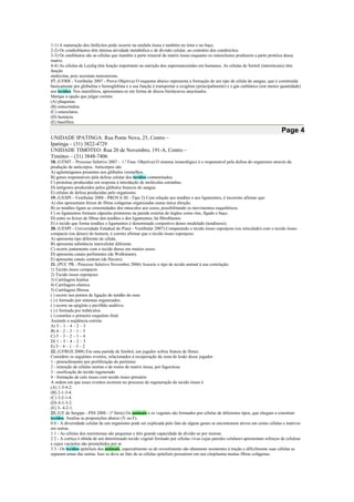 1-1) A maturação dos linfócitos pode ocorrer na medula óssea e também no timo e no baço.
2-2) Os condroblastos têm intensa atividade metabólica e de divisão celular, ao contrário dos condrócitos.
3-3) Os osteblastos são as células que mantêm a parte mineral da matriz óssea enquanto os osteoclastos produzem a parte protéica dessa
matriz.
4-4) As células de Leydig têm função importante na nutrição dos espermatozóides em humanos. As células de Sertoli (íntersticiais) têm
função
endócrina, pois secretam testosterona.
17. (UFRR - Vestibular 2007 - Prova Objetiva) O esquema abaixo representa a formação de um tipo de célula do sangue, que é constituída
basicamente por globulina e hemoglobina e a sua função é transportar o oxigênio (principalmente) e o gás carbônico (em menor quantidade)
aos tecidos. Nos mamíferos, apresentam-se em forma de discos bicôncavos anucleados.
Marque a opção que julgar correta:
(A) plaquetas.
(B) mitocôndria.
(C) osteoclatos.
(D) hemácia.
(E) basófilos.
Page 4
UNIDADE IPATINGA: Rua Ponte Nova, 25, Centro –
Ipatinga – (31) 3822-4729
UNIDADE TIMÓTEO: Rua 20 de Novembro, 191-A, Centro –
Timóteo – (31) 3848-7406
18. (UFMT – Processo Seletivo 2007 – 1.ª Fase: Objetiva) O sistema imunológico é o responsável pela defesa do organismo através da
produção de anticorpos. Anticorpos são
A) aglutinógenos presentes nos glóbulos vermelhos.
B) genes responsáveis pela defesa celular dos tecidos contaminados.
C) proteínas produzidas em resposta à introdução de moléculas estranhas.
D) antígenos produzidos pelos glóbulos brancos do sangue.
E) células de defesa produzidas pelo organismo.
19. (UESPI - Vestibular 2008 - PROVA III - Tipo 2) Com relação aos tendões e aos ligamentos, é incorreto afirmar que:
A) eles apresentam feixes de fibras colágenas organizadas numa única direção.
B) os tendões ligam as extremidades dos músculos aos ossos, possibilitando os movimentos esqueléticos.
C) os ligamentos formam cápsulas protetoras na parede externa de órgãos como rins, fígado e baço.
D) entre os feixes de fibras dos tendões e dos ligamentos, há fibroblastos.
E) o tecido que forma tendões e ligamentos é denominado conjuntivo denso modelado (tendinoso).
20. (UESPI - Universidade Estadual do Piauí - Vestibular 2007) Comparando o tecido ósseo esponjoso (ou reticulado) com o tecido ósseo
compacto (ou denso) do homem, é correto afirmar que o tecido ósseo esponjoso:
A) apresenta tipo diferente de célula.
B) apresenta substância intercelular diferente.
C) ocorre juntamente com o tecido denso em muitos ossos.
D) apresenta canais perfurantes (de Wolkmann).
E) apresenta canais centrais (de Havers).
21. (PUC PR - Processo Seletivo Novembro 2006) Associe o tipo de tecido animal à sua correlação:
1) Tecido ósseo compacto
2) Tecido ósseo esponjoso
3) Cartilagem hialina
4) Cartilagem elástica
5) Cartilagem fibrosa
( ) ocorre nos pontos de ligação do tendão do osso
( ) é formado por sistemas organizados.
( ) ocorre na epiglote e pavilhão auditivo.
( ) é formada por trabéculos.
( ) constitui o primeiro esqueleto fetal.
Assinale a seqüência correta:
A) 5 – 1 – 4 – 2 – 3
B) 4 – 2 – 3 – 1 – 5
C) 5 – 3 – 2 – 1 – 4
D) 1 – 5 – 4 – 2 – 3
E) 5 – 4 – 1 – 3 – 2
22. (UFRGS 2008) Em uma partida de futebol, um jogador sofreu fratura de fêmur.
Considere os seguintes eventos, relacionados à recuperação da zona de lesão desse jogador.
1 - preenchimento por proliferação do periósteo
2 - remoção de células mortas e de restos de matriz óssea, por fagocitose
3 - ossificação do tecido regenerado
4 - formação de calo ósseo com tecido ósseo primário
A ordem em que esses eventos ocorrem no processo de regeneração do tecido ósseo é
(A) 1-3-4-2.
(B) 2-1-3-4.
(C) 3-2-1-4.
(D) 4-1-3-2.
(E) 3- 4-2-1.
23. (UF de Sergipe - PSS 2008 - 1ª Série) Os animais e os vegetais são formados por células de diferentes tipos, que chegam a constituir
tecidos. Analise as proposições abaixo (V ou F).
0 0 - A diversidade celular de um organismo pode ser explicada pelo fato de alguns genes se encontrarem ativos em certas células e inativos
em outras.
1 1 - As células dos meristemas são pequenas e têm grande capacidade de dividir-se por meiose.
2 2 - A cortiça é obtida de um determinado tecido vegetal formado por células vivas cujas paredes celulares apresentam reforços de celulose
e cujos vacúolos são preenchidos por ar.
3 3 - Os tecidos epiteliais dos animais, especialmente os de revestimento são altamente resistentes à tração e dificilmente suas células se
separam umas das outras. Isso se deve ao fato de as células epiteliais possuírem em seu citoplasma muitas fibras colágenas.
 