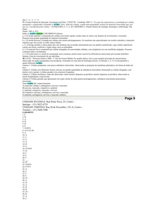 (D) 2 – 4 – 5 – 7 – 9
37. (Centro Federal de Educação Tecnológica do Piauí - CEFET/PI - Vestibular 2007-1) “O corpo dos metazoários é constituído por células
agrupadas e organizadas, formando os tecidos. Estes, além das células, contêm uma quantidade variável de material extracelular que, por
sua vez, é produzido pelas células”. (JUNQUEIRA, L. C. U. & CARNEIRO, J. Noções básicas de citologia, histologia e embriologia. São
Paulo:
Nobel, 1983. p. 97).
Sobre os tecidos animais é INCORRETO afirmar:
a. ( ) O tecido epitelial é constituído por células com forma regular, unidas umas às outras com funções de revestimento e secreções.
Possuem uma grande quantidade de material extracelular.
b. ( ) O tecido nervoso é formado por células com muitos prolongamentos. Os neurônios são especializados em receber estímulos e transmitir
impulsos que vão excitar ou inibir outras células.
c. ( ) A bexiga urinária e outras partes das vias urinárias são revestidas internamente por um epitélio estratificado, cujas células superficiais
variam sua forma, conforme o órgão esteja vazio ou distendido.
d. ( ) O músculo liso é constituído por células alongadas, de extremidades afiladas, com citoplasma rico em miofibrilas delgadas. Possuem
contração lenta e involuntária.
e. ( ) O tecido ósseo é o tecido de sustentação mais resistente, porém muito sensível às deficiências nutricionais provocando distúrbios
durante a fase de crescimento de um indivíduo.
38. (UFAL - Processo Seletivo 2008 - 1º Ano do Ensino Médio) No quadro abaixo, faz-se uma sumária descrição de características
observadas em quatro preparações microscópicas, mostradas em uma aula de histologia animal. As lâminas 1, 2, 3 e 4 correspondem a
quatro diferentes tecidos.
Lâmina 1: Células justapostas, com pouca substância intercelular, observando-se projeções da membrana plasmática, em forma de dedos de
luva.
Lâmina 2: Células com diferentes formas, imersas em grande quantidade de substância intercelular, destacando-se células alongadas, com
núcleo oval e grande, e células grandes e de contornos irregulares.
Lâmina 3: Células fusiformes, onde são observados vários núcleos dispostos na periferia, núcleos dispostos na periferia, observando-se
estrias longitudinais e transversais.
Lâmina 4: Células grandes que apresentam um corpo celular de onde partem prolongamentos; substância intercelular praticamente
inexistente.
Esses tecidos são, respectivamente:
A) muscular cardíaco, cartilaginoso, nervoso e muscular.
B) nervoso, muscular, conjuntivo e epitelial.
C) epitelial, conjuntivo, muscular e nervoso.
D) conjuntivo reticular, cartilaginoso, nervoso e muscular.
E) epitelial, cartilaginoso, nervoso e muscular cardíaco.
Page 9
UNIDADE IPATINGA: Rua Ponte Nova, 25, Centro –
Ipatinga – (31) 3822-4729
UNIDADE TIMÓTEO: Rua 20 de Novembro, 191-A, Centro –
Timóteo – (31) 3848-7406
GABARITO
1. C
2. D
3. A
4. D
5. D
6. E
7. VVFFV
8. 4+8+32=44
9. A
10. A
11. C
12. A
13. A
14. D
15. E
16. VVVFF
17. D
18. C
19. C
20. C
21. ___
22. B
23. VFFFV
24. FVVV
25. A
26. C
27. C
28. C
29. 35
30. A
31. D
32. A
33. D
34. B
35. 34
36. B
37. A
38. C
 