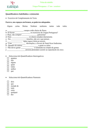 Ficha de trabalho

                                     Língua Portuguesa – 7º ano – 2010/2011



Quantificadores Indefinidos e existenciais

 Exercício de Completamento de Texto

Escreve, nos espaços em branco, as palavras adequadas.

    Alguns    certas   Muitas     Nenhum      nenhuma       tantas   toda     todos

a- _________________ campos estão cheios de flores.
b- Já fizeste ________________ os exercícios de Língua Portuguesa?
c- Hoje, não comprei ________________ guloseima!
d- Nem __________________ os alunos estudam diariamente.
e- Em ________________ ocasiões, não sei o que pensar...
f- ________________ rapaz jogou à bola no recreio.
g- Com ______________ decorações, a Árvore de Natal ficou lindíssima.
h- Quando ele entrou, ________________ a gente se calou.
i- Não deves gastar _____________ a semanada na compra de gomas.
j- ___________________ pessoas pretendem assistir ao espectáculo do circo.


     Selecciona três Quantificadores Interrogativos
        quantos
        três
        alguns
        quais
        todos
        ambos
        que


     Selecciona três Quantificadores Numerais

        dois
        que
        metade de
        todo
        certo
        qualquer
        dez
 