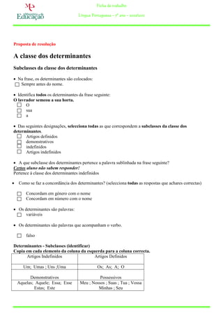 Ficha de trabalho

                                    Língua Portuguesa – 7º ano – 2010/2011




Proposta de resolução

A classe dos determinantes
Subclasses da classe dos determinantes

 Na frase, os determinantes são colocados:
   Sempre antes do nome.

 Identifica todos os determinantes da frase seguinte:
O lavrador semeou a sua horta.
      O
      sua
      a

 Das seguintes designações, selecciona todas as que correspondem a subclasses da classe dos
determinantes.
      Artigos definidos
      demonstrativos
      indefinidos
      Artigos indefinidos

 A que subclasse dos determinantes pertence a palavra sublinhada na frase seguinte?
Certos aluno não sabem responder!
Pertence à classe dos determinantes indefinidos

   Como se faz a concordância dos determinantes? (selecciona todas as respostas que achares correctas)

        Concordam em género com o nome
        Concordam em número com o nome

 Os determinantes são palavras:
      variáveis

 Os determinantes são palavras que acompanham o verbo.

        falso

Determinantes - Subclasses (identificar)
Copia em cada elemento da coluna da esquerda para a coluna correcta.
      Artigos Indefinidos                Artigos Definidos

       Um; Umas ; Uns ;Uma                    Os; As; A; O

          Demonstrativos                       Possessivos
    Aquelas; Aquele; Essa; Esse      Meu ; Nossos ; Suas ; Tua ; Vossa
            Estas; Este                       Minhas ; Seu
 