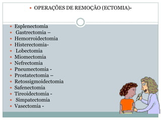  OPERAÇÕES DE REMOÇÃO (ECTOMIA)-
















Esplenectomia
Gastrectomia –
Hemorroidectomia
HisterectomiaLobectomia
Miomectomia
Nefrectomia
Pneumectomia Prostatectomia –
Retossigmoidectomia
Safenectomia
Tireoidectomia Simpatectomia
Vasectomia -

 