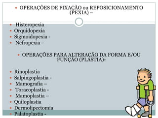  OPERAÇÕES DE FIXAÇÃO ou REPOSICIONAMENTO

(PEXIA) –






Histeropexia
Orquidopexia
Sigmoidopexia Nefropexia –
 OPERAÇÕES PARA ALTERAÇÃO DA FORMA E/OU

FUNÇÃO (PLASTIA)-










Rinoplastia
Salpingoplastia Mamografia –
Toracoplastia Mamoplastia –
Quiloplastia
Dermolipectomia
Palatoplastia -

 
