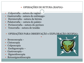  OPERAÇÕES DE SUTURA (RAFIA)






Colporrafia - sutura da vaginaGastrorrafia - sutura do estômagoHerniorrafia - sutura da hérnia
Palatorrafia – sutura do palatoPerineorrafia - sutura do perineo
Tenorrafia - sutura de tendão

 OPERAÇÕES PARA OBSERVAÇÃO e EXPLORAÇÃO (SCOPIA)
 Broncoscopia  Cistoscopia
 Colposcopia
 Esofagoscopia –
 Gastroscopia  Sigmoidoscopia
 Retossigmoidoscopia

 