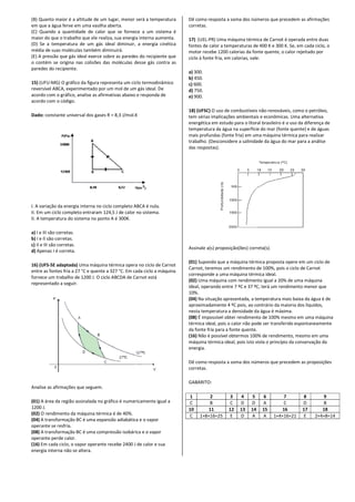 (B) Quanto maior é a altitude de um lugar, menor será a temperatura
em que a água ferve em uma vasilha aberta.
(C) Quando a quantidade de calor que se fornece a um sistema é
maior do que o trabalho que ele realiza, sua energia interna aumenta.
(D) Se a temperatura de um gás ideal diminuir, a energia cinética
média de suas moléculas também diminuirá.
(E) A pressão que gás ideal exerce sobre as paredes do recipiente que
o contém se origina nas colisões das moléculas desse gás contra as
paredes do recipiente.
15) (UFU-MG) O gráfico da figura representa um ciclo termodinâmico
reversível ABCA, experimentado por um mol de um gás ideal. De
acordo com o gráfico, analise as afirmativas abaixo e responda de
acordo com o código.
Dado: constante universal dos gases R = 8,3 J/mol.K
I. A variação da energia interna no ciclo completo ABCA é nula.
II. Em um ciclo completo entraram 124,5 J de calor no sistema.
II. A temperatura do sistema no ponto A é 300K.
a) I e III são corretas.
b) I e II são corretas.
c) II e III são corretas.
d) Apenas I é correta.
16) (UFS-SE adaptada) Uma máquina térmica opera no ciclo de Carnot
entre as fontes fria a 27 °C e quente a 327 °C. Em cada ciclo a máquina
fornece um trabalho de 1200 J. O ciclo ABCDA de Carnot está
representado a seguir.
Analise as afirmações que seguem.
(01) A área da região assinalada no gráfico é numericamente igual a
1200 J.
(02) O rendimento da máquina térmica é de 40%.
(04) A transformação BC é uma expansão adiabática e o vapor
operante se resfria.
(08) A transformação BC é uma compressão isobárica e o vapor
operante perde calor.
(16) Em cada ciclo, o vapor operante recebe 2400 J de calor e sua
energia interna não se altera.
(B) Quanto maior é a altitude de um lugar, menor será a temperatura
(C) Quando a quantidade de calor que se fornece a um sistema é
maior do que o trabalho que ele realiza, sua energia interna aumenta.
(D) Se a temperatura de um gás ideal diminuir, a energia cinética
) A pressão que gás ideal exerce sobre as paredes do recipiente que
o contém se origina nas colisões das moléculas desse gás contra as
MG) O gráfico da figura representa um ciclo termodinâmico
por um mol de um gás ideal. De
acordo com o gráfico, analise as afirmativas abaixo e responda de
constante universal dos gases R = 8,3 J/mol.K
I. A variação da energia interna no ciclo completo ABCA é nula.
mpleto entraram 124,5 J de calor no sistema.
Uma máquina térmica opera no ciclo de Carnot
entre as fontes fria a 27 °C e quente a 327 °C. Em cada ciclo a máquina
fornece um trabalho de 1200 J. O ciclo ABCDA de Carnot está
gião assinalada no gráfico é numericamente igual a
é uma expansão adiabática e o vapor
A transformação BC é uma compressão isobárica e o vapor
Em cada ciclo, o vapor operante recebe 2400 J de calor e sua
Dê como resposta a soma dos números que precedem as afirmações
corretas.
17) (UEL-PR) Uma máquina térmica de Carnot é operada entre duas
fontes de calor a temperaturas de 400 K e 300 K. Se, em cada ciclo, o
motor recebe 1200 calorias da fonte quente, o calor rejeitado por
ciclo à fonte fria, em calorias, vale:
a) 300.
b) 450.
c) 600.
d) 750.
e) 900.
18) (UFSC) O uso de combustíveis
tem sérias implicações ambientais e econômicas. Uma alternativa
energética em estudo para o litoral brasileiro é o uso da diferença de
temperatura da água na superfície do mar (fonte quente) e de águas
mais profundas (fonte fria) em uma máquina térmica para realizar
trabalho. (Desconsidere a salinidade da água do mar para a análise
das respostas).
Assinale a(s) proposição(ões) correta(s).
(01) Supondo que a máquina térmica proposta opere em um ciclo de
Carnot, teremos um rendimento de 100%, pois o ciclo de Carnot
corresponde a uma máquina térmica ideal.
(02) Uma máquina com rendimento igual a 20% de uma máquina
ideal, operando entre 7 ºC e 37 ºC, terá um rendimento menor que
10%.
(04) Na situação apresentada, a temperatu
aproximadamente 4 ºC pois, ao contrário da maioria dos líquidos,
nesta temperatura a densidade da água é máxima.
(08) É impossível obter rendimento de 100% mesmo em uma máquina
térmica ideal, pois o calor não pode ser transferid
da fonte fria para a fonte quente.
(16) Não é possível obtermos 100% de rendimento, mesmo em uma
máquina térmica ideal, pois isto viola o princípio da conservação da
energia.
Dê como resposta a soma dos números que precedem as proposiçõe
corretas.
GABARITO:
1 2 3 4 5
C B C D D
10 11 12 13 14
C 1+8+16=25 E D A
Dê como resposta a soma dos números que precedem as afirmações
PR) Uma máquina térmica de Carnot é operada entre duas
s de calor a temperaturas de 400 K e 300 K. Se, em cada ciclo, o
motor recebe 1200 calorias da fonte quente, o calor rejeitado por
ciclo à fonte fria, em calorias, vale:
O uso de combustíveis não-renováveis, como o petróleo,
tem sérias implicações ambientais e econômicas. Uma alternativa
energética em estudo para o litoral brasileiro é o uso da diferença de
temperatura da água na superfície do mar (fonte quente) e de águas
fria) em uma máquina térmica para realizar
trabalho. (Desconsidere a salinidade da água do mar para a análise
Assinale a(s) proposição(ões) correta(s).
Supondo que a máquina térmica proposta opere em um ciclo de
m rendimento de 100%, pois o ciclo de Carnot
corresponde a uma máquina térmica ideal.
Uma máquina com rendimento igual a 20% de uma máquina
ideal, operando entre 7 ºC e 37 ºC, terá um rendimento menor que
Na situação apresentada, a temperatura mais baixa da água é de
aproximadamente 4 ºC pois, ao contrário da maioria dos líquidos,
nesta temperatura a densidade da água é máxima.
É impossível obter rendimento de 100% mesmo em uma máquina
térmica ideal, pois o calor não pode ser transferido espontaneamente
da fonte fria para a fonte quente.
Não é possível obtermos 100% de rendimento, mesmo em uma
máquina térmica ideal, pois isto viola o princípio da conservação da
Dê como resposta a soma dos números que precedem as proposições
6 7 8 9
A C D B
15 16 17 18
A 1+4+16=21 E 2+4+8=14
 