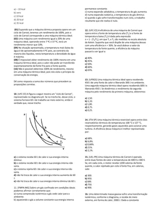 a) – 10 kcal
b) zero
c) 10 kcal
d) 20 kcal
e) 35 kcal
(01) Supondo que a máquina térmica proposta opere em um
ciclo de Carnot, teremos um rendimento de 100%, pois o
ciclo de Carnot corresponde a uma máquina térmica ideal.
(02) Uma máquina com rendimento igual a 20% de uma
máquina ideal, operando entre 7 ºC e 37 ºC, terá um
rendimento menor que 10%.
(04) Na situação apresentada, a temperatura mais baixa da
água é de aproximadamente 4 ºC pois, ao contrário da
maioria dos líquidos, nesta temperatura a densidade da água
é máxima.
(08) É impossível obter rendimento de 100% mesmo em uma
máquina térmica ideal, pois o calor não pode ser transferido
espontaneamente da fonte fria para a fonte quente.
(16) Não é possível obtermos 100% de rendimento, mesmo
em uma máquina térmica ideal, pois isto viola o princípio da
conservação da energia.
Dê como resposta a soma dos números que precedem as
proposições corretas.
10. (UFC-CE) A figura a seguir mostra um "ciclo de Carnot",
representado no diagrama pV. Se no trecho bc, desse ciclo, o
sistema fornece 60 J de trabalho ao meio externo, então é
verdade que, nesse trecho:
a) o sistema recebe 60 J de calor e sua energia interna
diminui.
b) o sistema recebe 60 J de calor e sua energia interna não
varia.
c) o sistema rejeita 60 J de calor e sua energia interna não
varia.
d) não há troca de calor e sua energia interna aumenta de 60
J.
e) não há troca de calor e sua energia interna diminui de 60 J.
11. (FMPA-MG) Sobre um gás confinado em condições ideais
podemos afirmar corretamente que:
a) numa compressão isotérmica o gás cede calor para o
ambiente.
b) aquecendo o gás a volume constante sua energia interna
permanece constante.
c) numa expansão adiabática, a temperatura do gás aumenta.
d) numa expansão isobárica, a temperatura do gás diminui.
e) quando o gás sofre transformações num ciclo, o trabalho
resultante que ele realiza é nulo.
12. (UFC-CE) A eficiência de uma máquina de Carnot que
opera entre a fonte de temperatura alta (T1) e a fonte de
temperatura baixa (T2) é dada pela expressão
n = 1 - (T2/T1), em que T1 e T2 são medidas na escala absoluta
de Kelvin. Suponha que você dispõe de uma máquina dessas
com uma eficiência n = 30%. Se você dobrar o valor da
temperatura da fonte quente, a eficiência da máquina
passará a ser igual a:
a) 40%.
b) 45%.
c) 50%.
d) 60%.
e) 65%.
13. (UFRGS) Uma máquina térmica ideal opera recebendo
450 J de uma fonte de calor e liberando 300 J no ambiente.
Uma segunda máquina térmica ideal opera recebendo 600 J e
liberando 450 J. Se dividirmos o rendimento da segunda
máquina pelo rendimento da primeira máquina, obteremos:
a) 1,50.
b) 1,33.
c) 1,00.
d) 0,75.
e) 0,25.
14. (ITA-SP) Uma máquina térmica reversível opera entre dois
reservatórios térmicos de temperaturas 100 °C e 127 °C,
respectivamente, gerando gases aquecidos para acionar uma
turbina. A eficiência dessa máquina é melhor representada
por:
a) 68%.
b) 6,8%.
c) 0,68%.
d) 21%.
e) 2,1%.
15. (UEL-PR) Uma máquina térmica de Carnot é operada
entre duas fontes de calor a temperaturas de 400 K e 300 K.
Se, em cada ciclo, o motor recebe 1200 calorias da fonte
quente, o calor rejeitado por ciclo à fonte fria, em calorias,
vale:
a) 300.
b) 450.
c) 600.
d) 750.
e) 900.
16. Uma determinada massa gasosa sofre uma transformação
isotérmica, conforme o diagrama, e recebe do meio
externo, em forma de calor, 2000 J. Dada a constante
 