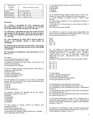 4
M udança
E stado
Físico
C alor Latente (cal/g)
fusão Lf = 80 cal / g
solidificação Ls = - 80 cal / g
vaporização Lv = 540 cal / g
condensação Lc = - 540 cal / g
Exercícios :
01 - Calcule a quantidade de calor necessária para
transformar 300 g de gelo a 0 °C em água a 0 °C, sabendo
que o calor latente de fusão da água é LF = 80 cal/g.
02 - Determine a quantidade de calor que se deve fornecer
para transformar 70 g de água a 100 °C em vapor de água a
100 ° C. Dado: calor latente de vaporização da água igual a
LV = 540 cal/g.
03 - Uma substância de massa 200 g absorve 5000 cal
durante a sua ebulição. Calcule o calor latente de
vaporização.
04 - Onde se demora mais para cozinhar feijão: numa panela
aberta no Rio de Janeiro (nível do mar) ou em La Paz (4.000
m de altitude).
05 - Para esfriar um refrigerante, você usaria gelo a 0 °C ou
água a 0 °C ?
06 . Calor é:
a) uma função da temperatura do corpo.
b) energia térmica contida em um corpo.
c) energia em trânsito entre dois corpos motivada por uma
diferença de temperatura.
d) uma grandeza sem definição.
07. Se um sistema está em equilíbrio térmico, então todos os
corpos que o constituem têm:
a) mesma massa.
b) mesmo calor específico.
c) mesma quantidade de calor.
d) mesma temperatura.
08. Para aquecer 10 g de água de 10 a 25º C é necessário
fornecer 150 cal. Para resfriar essa mesma quantidade de água
de 25 a 10º C deve-se retirar:
a) 120 cal
b) 180 cal
c) 150 cal
d) não há resfriamento.
09. Associar: Processo de obtenção de sal em salinas,
utilizando-se a água do mar e o Sol.
a) ebulição.
b) evaporação.
c) sublimação.
d) calefação.
e) liquefação.
10- Uma panela de pressão cozinha um alimento mais
rapidamente porque:
a) se fornece mais calor a ela.
b) tem condutividade térmica maior.
c) a temperatura de ebulição da água aumenta com a pressão.
d) tem capacidade térmica maior.
11- Um vidro de éter esvazia-se , porque o éter sofre:
a) evaporação;
b) sublimação;
c) ebulição;
d) calefação;
12. Ao bebermos água gelada, notamos que o corpo "sua",
ficando com a parte externa molhada. Isto acontece porque:
a) a água atravessa as paredes do copo e molha a parte
externa;
b) o vapor d'água existente no ar se condensa ao encontrar as
paredes do corpo;
c) em geral, ao se colocar água no copo, deixa-se molhar a
parte externa;
d) o vidro do copo perde umidade.
13. (UFRGS) Um corpo de 2 kg de massa recebe 8000 J de
calor e sofre uma variação de temperatura de 100ºC. O valor do
calor específico desse corpo, em J / kg ºC, é
(A) 40
(B) 80
(C) 160
(D) 4 . 10
5
(E) 8 . 10³
14. Um cliente num restaurante solicita ao garçom dois
refrigerantes idênticos, porém um “gelado” e outro “sem gelo”.
O “gelado” estava a 5 °C e o “sem gelo” a 35 °C . Quando o
cliente misturou 1/3 de copo do refrigerante “gelado” com
refrigerante “sem gelo” , preenchendo-o todo , ele obteve
refrigerante a :
(Despreze a capacidade térmica do copo e as perdas de calor).
(A) 13,3 °C
(B) 17,5 °C
(C) 20 °C
(D) 25 °C
(E) 30 ºC
15. Calor latente:
a) produz variação de temperatura;
b) produz mudança de estado;
c) não produz variação de energia interna;
d) serve para esquentar um corpo;
16. Entendemos por calor específico, como sendo:
a) a quantidade de calor necessária para ferver um ovo;
b) a quantidade de calor necessária para elevar a temperatura
de 100 º C;
c) a quantidade de calor necessária para elevar a temperatura
de 1 grama de água de 1 º C;
d) a quantidade de calor necessária para elevar a temperatura
de 1 grama de água de 1 º F;
17. Uma pessoa bebe 500 g de água a 10 °C. Admitindo que a
temperatura dessa pessoa é de 36 °C, qual a quantidade de
calor que essa pessoa transfere para a água? O calor específico
da água é 1 cal/ g. °C.
18. Determine a quantidade de calor que 200 g de água deve
perder para que sua temperatura diminua de 30 °C para 15 °C.
O calor específico da água é 1 cal/ g. °C.
 