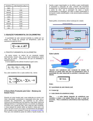 3
Substância Calor Específico (cal/g.°C)
água 1
álcool 0,58
alumínio 0,219
chumbo 0,031
cobre 0,093
ferro 0,11
gelo 0,55
mercúrio 0,033
prata 0,056
vidro 0,2
3. EQUAÇÃO FUNDAMENTAL DA CALORIMETRIA
A quantidade de calor sensível recebida ou cedida por um
corpo, em função da variação de temperatura, pode ser
expressa da seguinte forma:
4. PRINCÍPIO FUNDAMENTAL DA CALORIMETRIA
Se vários corpos, no interior de um recipiente isolado
termicamente, trocam calor, os de maior temperatura cedem
calor aos de menor temperatura, até que se estabeleça o
equilíbrio térmico.
A soma algébrica dos calores trocados é igual a zero:
Se o calor recebido é Qr e o calor cedido é Qc , temos
O Outro Efeito Produzido pelo Calor – Mudança de
Estado Físico:
Quando um corpo recebe calor, suas moléculas se movem com
maior intensidade, aumentando a separação entre elas, isto é,
aumenta seu comprimento, sua superfície ou seu volume,
conforme as dimensões que nos fixarmos. Esse efeito chama-se
dilatação térmica. A contração térmica, ao contrário da dilatação,
se produz com a perda de calor. Sob a ação de calor constante,
o corpo passará do estado sólido ao líquido e deste para o de
vapor, tal como ocorre com a água. Os fenômenos de passagem
de um estado a outro recebem o nome de mudanças de estado.
Para que uma substância passe de sólida a líquida (fusão), de
líquida a vapor (vaporização) ou de sólida a vapor (sublimação)
é necessária à absorção de calor, portanto são processos
endotérmicos. Os fenômenos contrários, que se produzem com
a perda de calor, são a passagem de vapor a líquido
(condensação ou liquefação), de vapor a sólido (sublimação) e
de líquido a sólido (solidificação), e são denominados processos
exotérmicos.
Neste gráfico, encontramos várias mudanças de estado
Calor Latente
Quando uma substância está mudando de estado, ela
absorve ou perde calor sem que sua temperatura varie. A
quantidade de calor absorvida ou perdida é chamada calor
latente.
Onde :
Q = quantidade de calor latente (cal)
m = massa (g)
L = calor latente da substância (cal/g)
Obs. : - o calor latente depende da substância que
constitui o corpo e do estado físico em que o corpo se
encontra. Para a substância calorimétrica mais importante,
temos:
Q = m.L
 