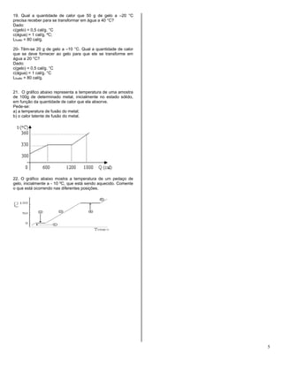5
19. Qual a quantidade de calor que 50 g de gelo a –20 °C
precisa receber para se transformar em água a 40 °C?
Dado:
c(gelo) = 0,5 cal/g. °C
c(água) = 1 cal/g. ºC;
Lfusão = 80 cal/g.
20- Têm-se 20 g de gelo a –10 °C. Qual a quantidade de calor
que se deve fornecer ao gelo para que ele se transforme em
água a 20 °C?
Dado:
c(gelo) = 0,5 cal/g. °C
c(água) = 1 cal/g. °C
Lfusão = 80 cal/g.
21. O gráfico abaixo representa a temperatura de uma amostra
de 100g de determinado metal, inicialmente no estado sólido,
em função da quantidade de calor que ela absorve.
Pede-se:
a) a temperatura de fusão do metal;
b) o calor latente de fusão do metal.
22. O gráfico abaixo mostra a temperatura de um pedaço de
gelo, inicialmente a - 10 ºC, que está sendo aquecido. Comente
o que está ocorrendo nas diferentes posições.
 