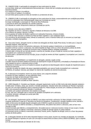 78 - (OAB/SP/124)98. A participação do advogado em bens particulares do cliente
a) é permitida, desde que comprovadamente demonstrado que o cliente não tem condições pecuniárias para arcar com os
honorários devidos.
b) é vedada em qualquer circunstância.
c) é permitida em qualquer circunstância.
d) é permitida apenas quando se tratar de inventário ou arrolamento de bens.

79 - (OAB/SP/121)98. A participação do advogado em bens particulares de cliente, comprovadamente sem condições pecuniárias
a) é de livre estipulação entre cliente/advogado, desde que contratada por escrito.
b) enseja manifestação e autorização do Tribunal de Ética Profissional.
c) encontra-se dentro dos parâmetros do contrato quota litis.
d) é tolerada em caráter excepcional e desde que contratada por escrito.

80 - Assinale a única alternativa CORRETA:
São impedidos de exercer a advocacia, segundo o Estatuto da Advocacia e da OAB:
a) os militares de qualquer natureza, na ativa;
b) os ocupantes de funções de direção e gerência em instituições financeiras, inclusive privadas;
c) o chefe do Poder Executivo e membros da Mesa do Poder Legislativo e seus substitutos legais;
d) os servidores da administração direta, indireta ou fundacional, contra a Fazenda Pública que os remunere ou à qual seja
vinculada a entidade empregadora.

81 - Caius Iulius Caesar, advogado inscrito na Ordem dos Advogados do Brasil, Seção Minas Gerais, foi eleito para o cargo de
Deputado Estadual, razão pela qual:
a) poderá continuar a exercer normalmente a advocacia, não havendo qualquer impedimento ou incompatibilidade.
b) poderá continuar a exercer a advocacia, mas estará impedido de litigar contra ou a favor das pessoas jurídicas de direito
público, empresas públicas, sociedade de economia mista, fundações públicas, entidades paraestatais.
c) deverá pedir a licença de sua inscrição durante o exercício do mandato, já que a função de membro do Poder Legislativo é
incompatível com o exercício da advocacia.
d) deverá pedir o cancelamento de sua inscrição, já que a função de membro do Poder Legislativo é incompatível com o exercício
da advocacia.

82 - Quanto à incompatibilidade e ao impedimento do advogado, assinale a opção correta.
a) Auditor fiscal de secretaria estadual da fazenda que desempenhe função de lançamento, arrecadação ou fiscalização de tributos
está impedido de exercer a advocacia contra a União.
b) Bacharel em direito que exerce as funções de assessor de gabinete de desembargador está em situação de impedimento para o
exercício da advocacia.
c) Servidor da justiça do trabalho não possui capacidade postulatória, por exercer função incompatível com a advocacia.
d) Militares, de qualquer natureza, que estejam na reserva são impedidos do exercício da advocacia.

83 - A advocacia é incompatível, mesmo em causa própria, com a seguinte atividade:
a) Membro do Poder Legislativo, em seus diferentes níveis.
b) Servidor de Órgão da Administração Pública direta.
c) Militares reformados, de qualquer natureza.
d) Função indiretamente vinculada ao Poder Judiciário.

84 - (2009.3)Questão 8 - Considere que Salvador, advogado regularmente inscrito na OAB, tenha sido eleito deputado estadual e
tomado posse. Considere, ainda, que, durante o mandato parlamentar, Salvador tenha sido constituído por Manoel e ingressado
em juízo com uma ação trabalhista contra a empresa privada XYZ. Nessa situação, de acordo com o Estatuto da Advocacia e da
OAB, o ato processual praticado por Salvador é considerado
a) anulável, pois qualquer parlamentar está impedido de advogar.
b) nulo, visto que o advogado está no exercício de atividade incompatível com a advocacia.
c) anulável, devendo o advogado ser punido pela OAB.
d) plenamente válido.

85 - Um advogado, regularmente inscrito na OAB-RJ e que estava exercendo a advocacia, foi eleito vereador e tomou posse,
ocupando atualmente o cargo de 2º Secretário da Câmara de Vereadores. Considerando a situação hipotética acima, assinale a
opção correta acerca da situação daquele advogado junto à OAB-RJ e quanto ao exercício da advocacia.
a) Terá sua inscrição na OAB-RJ cancelada e, conseqüentemente, não poderá mais exercer a advocacia, salvo se fizer nova
inscrição na OAB.
b) Será licenciado pela OAB-RJ e, conseqüentemente, não poderá exercer a advocacia durante o tempo em que ocupar a função.
c) Continuará inscrito na OAB-RJ e exercendo a advocacia, proibido de advogar apenas na justiça estadual.
d) Continuará inscrito na OAB-RJ e exercendo a advocacia, ficando, porém, impedido de advogar contra ou a favor das pessoas
jurídicas de direito público.

86 - O Advogado Salvador de Sá foi eleito Deputado Estadual e tomou posse. Durante seu mandato de Deputado, foi constituído
por Manoel Rodrigues e ingressou em juízo com uma ação de ressarcimento de danos contra a XEROX DO BRASIL. Qual a resposta
correta?
a) O ato processual praticado por Salvador de Sá é nulo;
 