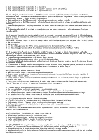 b) O ato processual praticado por Salvador de Sá é anulável;
c) O ato processual praticado por Salvador de Sá é anulável e ele será punido pela OAB-RJ;
d) O ato processual praticado por Salvador de Sá é plenamente válido.

87 - Um Advogado, regularmente inscrito na OAB-RJ e que está exercendo a advocacia, fez Concurso Público para Professor
Assistente de Direito Civil da Faculdade de Direito da UERJ, foi aprovado e empossado. Pergunta-se: Como fica a situação daquele
Advogado junto à OAB-RJ e quanto ao exercício da advocacia?
a) Continuará inscrito na OAB-RJ e exercendo a advocacia normalmente, sem qualquer restrição;
b) Continuará inscrito na OAB-RJ e exercendo a advocacia, ficando, porém, impedido de advogar contra a Fazenda Pública que o
remunera;
c) Será licenciado pela OAB-RJ e, conseqüentemente, não poderá exercer a advocacia durante o tempo em que for Professor da
UERJ;
d) Terá sua inscrição na OAB-RJ cancelada e, conseqüentemente, não poderá mais exercer a advocacia, salvo se fizer nova
inscrição na OAB.

88 - O Advogado Mauro Martins, inscrito na OAB-RJ, após ser nomeado e empossado no cargo de Oficial do 9º Ofício do Registro
Geral de Imóveis do Rio de Janeiro, continuou funcionando como advogado num processo de inventário em que vinha trabalhando
desde o seu início.
Pergunta-se: Como você classifica os atos praticados por Mauro Martins naquele processo, após sua posse como Oficial do 9º RGI?
a) São atos anuláveis
b) São atos nulos
c) São atos válidos, porque a OAB-RJ não promoveu o cancelamento da inscrição de Mauro Martins
d) São atos válidos, porque não se trata de uma causa contra a Fazenda Pública que remunera Mauro Martins

89 - O advogado Carlos Augusto Soares (OAB/RJ) é também Vereador no Município de Niterói. No exercício da sua função
legislativa, o advogado Carlos Augusto foi eleito Presidente da Câmara de Vereadores de Niterói. Pergunta-se como fica a situação
deste advogado no exercício da advocacia e junto à OAB/RJ?
a) Terá sua inscrição cancelada na OAB/RJ, e não mais poderá advogar
b) Terá sua inscrição cancelada enquanto estiver no exercício do cargo eletivo
c) Ficará licenciado da advocacia, e, portanto, proibido totalmente de advogar durante o tempo em que for Presidente da Câmara
de Vereadores de Niterói
d) Ficará impedido de advogar somente contra as pessoas jurídicas de direito público, empresas públicas, sociedades de economia
mista entidades paraestatais ou empresas concessionárias ou permissionárias de serviço público

90 - (OAB/SP/130)95. Assinale a afirmativa correta.
a) Não é incompatível o exercício da advocacia pelos militares da ativa.
b) Os docentes de cursos jurídicos, vinculados à Faculdade de Direito da Universidade de São Paulo, não estão impedidos de
advogar contra a Fazenda Pública.
c) Apenas em causa própria pode ser exercida a advocacia pelos profissionais que ocupem a função de direção ou gerência de
instituições financeiras.
d) Os dirigentes de órgãos jurídicos da Administração Pública estão impedidos para o exercício da advocacia apenas contra a
Fazenda Pública que os remunere ou à qual seja vinculada a entidade empregadora.

91 - (OAB/SP/131)94. O advogado que é eleito Prefeito
a) fica incompatibilizado, porém, não impedido para o exercício da advocacia.
b) fica impedido para o exercício da advocacia contra todos os órgãos que integram a Municipalidade.
c) fica incompatibilizado para o exercício da advocacia, salvo no período em que se licenciar temporariamente do cargo.
d) fica incompatibilizado para o exercício da advocacia, mesmo que deixe de exercer temporariamente o cargo.

92 - (OAB/SP/132/Alterada)94. Assinale a afirmativa incorreta.
a) O Vereador, Presidente da Câmara Municipal, sofre impedimento para o exercício da advocacia.
b) Os Deputados Federais e Estaduais sofrem impedimentos no exercício da advocacia.
c) Os fiscais de trânsito, com atribuição inclusive de aplicar multas, estão incompatibilizados com o
exercício da advocacia.
d) O Procurador Geral do Estado está exclusivamente legitimado para o exercício da advocacia vinculada à função que exerce,
durante o período da investidura.

93 - (OAB/SP/126)95. O impedimento para o exercício da advocacia
a) ocorre apenas quando reconhecido em processo disciplinar.
b) decorre da função de direção e gerência de instituições financeiras.
c) implica a proibição parcial para a atuação do profissional advogado.
d) implica a proibição total para a atuação do profissional advogado.

94 - (OAB/SP/122)94. A incompatibilidade determina a proibição total e o impedimento, a proibição parcial do exercício da
advocacia (art. 27 do EAOAB). Ocorre impedimento para o exercício da profissão de advogado, no caso de
a) ocupantes de funções de direção e gerência em instituições financeiras, inclusive privadas.
b) servidores da administração direta, indireta ou fundacional, contra a Fazenda Pública que os remunere ou à qual seja vinculada
a entidade empregadora.
 