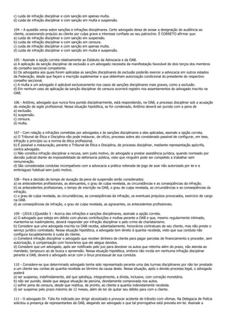 c) cuida de infração disciplinar e com sanção em apenas multa.
d) cuida de infração disciplinar e com sanção em multa e suspensão.

104 – A questão versa sobre sanções e infrações disciplinares. Certo advogado deixa de avisar a designação de audiência ao
cliente, ocasionando prejuízo ao cliente por culpa grave a interesse confiado ao seu patrocínio. É CORRETO afirmar que:
a) cuida de infração disciplinar e com sanção em suspensão.
b) cuida de infração disciplinar e com sanção em censura.
c) cuida de infração disciplinar e com sanção em apenas multa.
d) cuida de infração disciplinar e com sanção em multa e suspensão.

105 - Assinale a opção correta relativamente ao Estatuto da Advocacia e da OAB.
a) A aplicação da sanção disciplinar de exclusão a um advogado necessita da manifestação favorável de dois terços dos membros
do conselho seccional competente.
b) Os advogados aos quais forem aplicadas as sanções disciplinares de exclusão poderão exercer a advocacia em outros estados
da Federação, desde que façam a inscrição suplementar e que obtenham autorização condicional do presidente do respectivo
conselho seccional.
c) A multa a um advogado é aplicável exclusivamente nos casos de sanções disciplinares mais graves, como a exclusão.
d) Em nenhum caso de aplicação da sanção disciplinar de censura ocorrerá registro nos assentamentos do advogado inscrito na
OAB.

106 - Antônio, advogado que nunca fora punido disciplinarmente, está respondendo, na OAB, a processo disciplinar sob a acusação
de violação de sigilo profissional. Nessa situação hipotética, se for condenado, Antônio deverá ser punido com a pena de
a) exclusão.
b) suspensão.
c) censura.
d) multa.

107 - Com relação a infrações cometidas por advogados e às sanções disciplinares a eles aplicadas, assinale a opção correta.
a) O Tribunal de Ética e Disciplina não pode instaurar, de ofício, processo sobre ato considerado passível de configurar, em tese,
infração a princípio ou a norma de ética profissional.
b) É possível a instauração, perante o Tribunal de Ética e Disciplina, de processo disciplinar, mediante representação apócrifa,
contra advogado.
c) Não constitui infração disciplinar a recusa, sem justo motivo, do advogado a prestar assistência jurídica, quando nomeado por
decisão judicial diante da impossibilidade da defensoria pública, visto que ninguém pode ser compelido a trabalhar sem
remuneração.
d) São consideradas condutas incompatíveis com a advocacia a prática reiterada de jogo de azar não autorizado por lei e a
embriaguez habitual sem justo motivo.

108 - Para a decisão do tempo de duração da pena de suspensão serão considerados:
a) os antecedentes profissionais, as atenuantes, o grau de culpa revelada, as circunstâncias e as conseqüências da infração.
b) os antecedentes profissionais, o tempo de inscrição na OAB, o grau de culpa revelada, as circunstâncias e as conseqüências da
infração.
c) o grau de culpa revelada, as circunstâncias, as conseqüências da infração, os eventuais prejuízos provocados, exercício de cargo
na OAB.
d) as conseqüências da infração, o grau de culpa revelada, as agravantes, os antecedentes profissionais.

109 - (2010.1)Questão 5 - Acerca das infrações e sanções disciplinares, assinale a opção correta.
a) O advogado que esteja em débito com plurais contribuições e multas perante a OAB e que, mesmo regularmente intimado,
mantenha-se inadimplente, deverá responder por infração disciplinar e pelo crime de charlatanismo.
b) Considere que uma advogada inscrita na OAB receba, adiantadamente, honorários contratuais de seu cliente, mas não preste o
serviço jurídico contratado. Nessa situação hipotética, a advogada tem direito à quantia recebida, visto que sua conduta não
configura locupletamento à custa do cliente.
c) Cometerá infração disciplinar o advogado que receber dinheiro de cliente para pagar parcelas de financiamento e proceder, sem
autorização, à compensação com honorários que ele alegue devidos.
d) Considere que um advogado, após ser notificado pelo juiz para devolver os autos que retenha além do prazo, não atenda ao
mandado, tampouco ao de busca e apreensão. Nessa situação hipotética, embora não incida em nenhuma infração disciplinar
perante a OAB, deverá o advogado arcar com o ônus processual de sua conduta.

110 - Considere-se que determinado advogado tenha sido representado perante uma das turmas disciplinares por não ter prestado
a um cliente seu contas de quantia recebida ao término da causa deste. Nessa situação, após o devido processo legal, o advogado
poderá
a) ser suspenso, indefinidamente, até que satisfaça, integralmente, a dívida, inclusive, com correção monetária.
b) não ser punido, desde que alegue situação de penúria, devidamente comprovada nos autos.
c) sofrer pena de censura, desde que restitua, de pronto, ao cliente a quantia indevidamente recebida.
d) ser suspenso pelo prazo máximo de 12 meses, além de ter de quitar seu débito para com o cliente.

111 - O advogado Dr. Túlio foi indiciado por dirigir alcoolizado e provocar acidente de trânsito com vítimas. Na Delegacia de Polícia
solicitou a presença de representantes da OAB, alegando ser advogado e que tal prerrogativa está prevista em lei. Assinale a
 