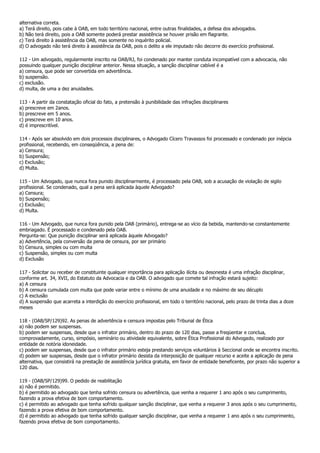 alternativa correta.
a) Terá direito, pois cabe à OAB, em todo território nacional, entre outras finalidades, a defesa dos advogados.
b) Não terá direito, pois a OAB somente poderá prestar assistência se houver prisão em flagrante.
c) Terá direito à assistência da OAB, mas somente no inquérito policial.
d) O advogado não terá direito à assistência da OAB, pois o delito a ele imputado não decorre do exercício profissional.

112 - Um advogado, regularmente inscrito na OAB/RJ, foi condenado por manter conduta incompatível com a advocacia, não
possuindo qualquer punição disciplinar anterior. Nessa situação, a sanção disciplinar cabível é a
a) censura, que pode ser convertida em advertência.
b) suspensão.
c) exclusão.
d) multa, de uma a dez anuidades.

113 - A partir da constatação oficial do fato, a pretensão à punibilidade das infrações disciplinares
a) prescreve em 2anos.
b) prescreve em 5 anos.
c) prescreve em 10 anos.
d) é imprescritível.

114 - Após ser absolvido em dois processos disciplinares, o Advogado Cícero Travassos foi processado e condenado por inépcia
profissional, recebendo, em conseqüência, a pena de:
a) Censura;
b) Suspensão;
c) Exclusão;
d) Multa.

115 - Um Advogado, que nunca fora punido disciplinarmente, é processado pela OAB, sob a acusação de violação de sigilo
profissional. Se condenado, qual a pena será aplicada àquele Advogado?
a) Censura;
b) Suspensão;
c) Exclusão;
d) Multa.

116 - Um Advogado, que nunca fora punido pela OAB (primário), entrega-se ao vício da bebida, mantendo-se constantemente
embriagado. É processado e condenado pela OAB.
Pergunta-se: Que punição disciplinar será aplicada àquele Advogado?
a) Advertência, pela conversão da pena de censura, por ser primário
b) Censura, simples ou com multa
c) Suspensão, simples ou com multa
d) Exclusão

117 - Solicitar ou receber de constituinte qualquer importância para aplicação ilícita ou desonesta é uma infração disciplinar,
conforme art. 34, XVII, do Estatuto da Advocacia e da OAB. O advogado que comete tal infração estará sujeito:
a) A censura
b) A censura cumulada com multa que pode variar entre o mínimo de uma anuidade e no máximo de seu décuplo
c) A exclusão
d) A suspensão que acarreta a interdição do exercício profissional, em todo o território nacional, pelo prazo de trinta dias a doze
meses

118 - (OAB/SP/129)92. As penas de advertência e censura impostas pelo Tribunal de Ética
a) não podem ser suspensas.
b) podem ser suspensas, desde que o infrator primário, dentro do prazo de 120 dias, passe a freqüentar e conclua,
comprovadamente, curso, simpósio, seminário ou atividade equivalente, sobre Ética Profissional do Advogado, realizado por
entidade de notória idoneidade.
c) podem ser suspensas, desde que o infrator primário esteja prestando serviços voluntários à Seccional onde se encontra inscrito.
d) podem ser suspensas, desde que o infrator primário desista da interposição de qualquer recurso e aceite a aplicação de pena
alternativa, que consistirá na prestação de assistência jurídica gratuita, em favor de entidade beneficente, por prazo não superior a
120 dias.

119 - (OAB/SP/129)99. O pedido de reabilitação
a) não é permitido.
b) é permitido ao advogado que tenha sofrido censura ou advertência, que venha a requerer 1 ano após o seu cumprimento,
fazendo a prova efetiva de bom comportamento.
c) é permitido ao advogado que tenha sofrido qualquer sanção disciplinar, que venha a requerer 3 anos após o seu cumprimento,
fazendo a prova efetiva de bom comportamento.
d) é permitido ao advogado que tenha sofrido qualquer sanção disciplinar, que venha a requerer 1 ano após o seu cumprimento,
fazendo prova efetiva de bom comportamento.
 