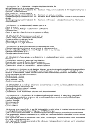 120 - (OAB/SP/131)98. O advogado que é condenado em processo disciplinar, em
razão da falta de prestação de contas para seu cliente,
a) será suspenso pelo prazo mínimo de trinta dias a doze meses, pena que será revogada antes de fluir integralmente tal prazo, se
comprovar a satisfação integral da
dívida, inclusive com a correção monetária.
b) será suspenso pelo prazo mínimo de trinta dias a doze meses, sem qualquer prorrogação.
c) será suspenso pelo prazo mínimo de trinta dias a doze meses, período durante o qual deverá satisfazer da dívida, sob pena de
exclusão.
d) será suspenso pelo prazo mínimo de trinta dias a doze meses, perdurando até a satisfação integral da dívida, inclusive com a
correção monetária.

121 - (OAB/SP/131)93. A retenção de autos enseja a aplicação de
a) pena de censura.
b) pena de suspensão, desde que fique demonstrado que foi abusiva.
c) multa pecuniária.
d) pena de suspensão, independentemente de qualquer circunstância.

122 - (OAB/SP/126)92. Aplica-se a censura ao advogado que
a) retiver autos por prazo superior àquele deferido pelo Juiz.
b) deixar de pagar a anuidade devida à OAB.
c) deixar de prestar contas ao cliente.
d) violar, sem justa causa, sigilo profissional.

123 - (OAB/SP/124)99. A exclusão do advogado do quadro de inscritos da OAB
a) é deliberada pelo Conselho Seccional, por manifestação de 2/3 de seus membros.
b) é deliberada pelo Conselho Seccional, por manifestação da maioria de seus membros.
c) é deliberada pelo Tribunal de Ética.
d) é deliberada pelo Conselho Federal.

124 - (OAB/SP/121)96. Para a aplicação da sanção disciplinar de exclusão ao advogado faltoso, é necessária a manifestação
favorável de
a) dois terços dos membros do Conselho Seccional competente.
b) da maioria dos membros do Conselho Seccional competente.
c) dois terços dos membros do Tribunal de Ética e Disciplina competente.
d) da maioria dos membros do Tribunal de Ética e Disciplina competente.

125 - (OAB/SP/120)97. Constituem infração disciplinar: deturpar o teor de dispositivo de lei, de citação doutrinária ou de julgado,
bem como de depoimentos, documentos e alegações da parte contrária, para confundir o adversário ou iludir o juiz da causa e
recusar-se, injustificadamente, a prestar contas ao cliente de quantias recebidas dele ou de terceiros por conta dele. As penas
correspondentes a tais atos, são, respectivamente:
a) as de suspensão e censura.
b) as de suspensão e exclusão.
c) as de suspensão e multa.
d) as de censura e suspensão.

126 - (OAB/SP/120)93. O advogado que cometer erros graves e reiterados no exercício da profissão poderá sofrer as penas de
a) suspensão pelo prazo máximo de 120 dias.
b) suspensão por 60 dias e multa de 5 anuidades.
c) suspensão por 90 dias e censura.
d) suspensão por 30 dias, prorrogável até que preste novas provas de habilitação.

127 - (OAB/SP/120)94. O não pagamento de anuidades devidas à Ordem dos Advogados do Brasil acarreta a suspensão do
inscrito, após o processo disciplinar competente, cuja conseqüência poderá ser o cancelamento da inscrição do advogado
inadimplente, na hipótese da aplicação da
a) segunda suspensão.
b) terceira suspensão.
c) quarta suspensão.
d) quinta suspensão.

128 - A questão versa sobre os órgãos da OAB. São órgãos da OAB o Conselho Federal, os Conselhos Seccionais, as Subseções, e
no que tange às Caixas de Assistência dos Advogados, é CORRETO afirmar que:
a) não são órgãos pertencentes da OAB, não são dotadas de personalidade jurídica própria, mas criada pelo Conselho Federal.
b) são órgãos da OAB, dotadas de personalidade jurídica própria, são criadas pelas Subseções, quando estas contarem com mais
de quinhentos inscritos.
c) são órgãos da OAB, dotadas de personalidade jurídica própria, são criadas pelos Conselhos Seccionais, quando estes contarem
com mais de mil e quinhentos inscritos.
d) são órgãos da OAB, dotadas de personalidade jurídica própria, são criadas pelos Conselhos Seccionais, quando estes contarem
com mais de quinhentos inscritos.
 