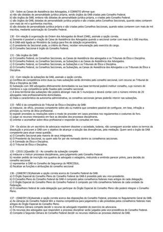 129 - Sobre as Caixas de Assistência dos Advogados, é CORRETO afirmar que:
a) não são dotadas de personalidade jurídica própria, sendo órgãos da OAB criadas pelo Conselho Federal.
b) são órgãos da OAB, embora não dotadas de personalidade jurídica própria, e criadas pelo Conselho Federal.
c) são órgãos da OAB, dotadas de personalidade jurídica própria e são criadas pelos Conselhos Seccionais, quando estes contarem
com mais de mil e quinhentos inscritos.
d) são dotadas de personalidade jurídica própria e são criadas pelos Conselhos Seccionais, quando estes contarem com mais de mil
inscritos, mediante autorização do Conselho Federal.

130 - Em relação à organização da Ordem dos Advogados do Brasil (OAB), assinale a opção correta.
a) Somente é possível a criação de Caixa de Assistência dos Advogados quando a seccional contar com mais de 1.500 inscritos.
b) A OAB está ligada ao Ministério da Justiça para fins de dotação orçamentária.
c) O presidente de Seccional pode, a critério do Pleno, receber remuneração pelo exercício do cargo.
d) O Conselho Seccional é órgão do Conselho Federal.

131 - São órgãos da OAB:
a) O Conselho Federal, os Conselhos Seccionais, as Caixas de Assistência dos advogados e os Tribunais de Ética e Disciplina.
b) O Conselho Federal, os Conselhos Seccionais, as Subseções e as Caixas de Assistência dos Advogados.
c) O Conselho Federal, os Conselhos Seccionais, as Subseções e os Tribunais de Ética e Disciplina.
d) O Conselho Federal, os Conselhos Seccionais, as Subseções, as Caixas de Assistência dos Advogados e os Tribunais de Ética e
Disciplina.

132 - Com relação às subseções da OAB, assinale a opção correta.
a) Conflitos de competência entre duas ou mais subseções serão dirimidos pelo conselho seccional, com recurso ao Tribunal de
Ética e Disciplina da OAB.
b) Subseção com 300 advogados efetivamente domiciliados na sua base territorial poderá instituir conselho, cujo número de
membros e cuja competência serão fixados pelo conselho seccional.
c) A área territorial das subseções não poderá abranger mais de 5 municípios e deverá contar com o número mínimo de 20
advogados nela profissionalmente domiciliados.
d) Dada a característica da autonomia administrativa, os conselhos seccionais jamais poderão intervir nas subseções.

133 - NÃO é da competência do Tribunal de Ética e Disciplina da OAB:
a) instaurar, de ofício, processo competente sobre ato ou matéria que considere passível de configurar, em tese, infração a
princípio ou norma de ética profissional.
b) expedir provisões ou resoluções sobre o modo de proceder em casos previstos nos regulamentos e costumes do foro.
c) julgar os recursos interpostos em face as decisões dos processos disciplinares.
d) orientar e aconselhar sobre ética profissional e responder às consultas em tese.

134 - Os sócios de um escritório de advocacia resolvem dissolver a sociedade, todavia, não conseguem acordar sobre os termos da
dissolução e procuram a OAB com o objetivo de alcançar a solução das divergências, pela mediação. Quem será o órgão da OAB
competente para atuar nessa questão.
a) O Conselho Seccional pela maioria de seus integrantes.
b) O Presidente da Seccional, ou quem este for por ele nomeado dentre os conselheiros seccionais.
c) A Comissão de Ética e Disciplina.
d) O Tribunal de Ética e Disciplina.

135 - (2010.1)Questão 10 - Ao conselho da subseção compete
a) instaurar e instruir processos disciplinares, para julgamento pelo Conselho Federal.
b) receber pedido de inscrição nos quadros de advogado e estagiário, instruindo e emitindo parecer prévio, para decisão do
conselho seccional.
c) representar a OAB no Conselho de Segurança do MERCOSUL.
d) fiscalizar as funções e atribuições do conselho seccional

136 - (OAB/SP/136)Assinale a opção correta acerca do Conselho Federal da OAB.
a) O Órgão Especial do Conselho Pleno do Conselho Federal da OAB é presidido pelo seu vice-presidente.
b) O Conselho Pleno do Conselho Federal da OAB é composto pelos conselheiros federais mais antigos de cada delegação.
c) O Órgão Especial do Conselho Pleno do Conselho Federal é composto por três conselheiros federais de cada unidade da
Federação.
d) O conselheiro federal de cada delegação que participar do Órgão Especial do Conselho Pleno não poderá integrar o Conselho
Pleno.

137 - (OAB/SP/136)Assinale a opção correta acerca das disposições do Conselho Federal, previstas no Regulamento Geral da OAB.
a) As câmaras do Conselho Federal têm a mesma competência para julgamento e são presididas pelos conselheiros federais mais
antigos do Órgão Especial do Conselho Pleno.
b) À Primeira Câmara compete decidir o recurso de advogado impedido do exercício da advocacia.
c) Os recursos dos advogados que respondem a processo disciplinar serão julgados pela vice-presidência do Conselho Federal.
d) Compete à Segunda Câmara do Conselho Federal decidir os recursos relativos ao processo eleitoral da OAB.
 