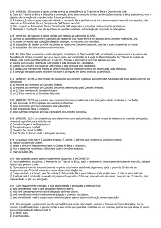 138 - (OAB/SP/136)Assinale a opção correta acerca da competência do Tribunal de Ética e Disciplina da OAB.
a) Cabe ao Tribunal de Ética e Disciplina a promoção, junto aos cursos de direito, de discussões relativas à ética profissional, com o
objetivo de formação da consciência dos futuros profissionais.
b) A instauração de processo acerca de infração a norma de ética profissional se inicia com o requerimento de interessados, não
cabendo ao Tribunal de Ética e Disciplina da OAB fazê-lo de ofício.
c) Não compete ao Tribunal de Ética e Disciplina da OAB responder a consultas relativas à ética profissional.
d) Mediação e conciliação não são aplicáveis às questões relativas à dissolução de sociedade de advogados.

139 - (OAB/SP/136)Assinale a opção correta com relação às subseções da OAB.
a) Conflito de competência entre subseções do estado de São Paulo deverá ser decidido pelo Conselho Federal da OAB.
b) As áreas territoriais das subseções deverão abranger, no máximo, um município.
c) As subseções são órgãos da OAB vinculados ao respectivo Conselho Seccional, que fixa a sua competência territorial.
d) As subseções não têm autonomia administrativa.

140 - Dr. Caio Túlio, experiente e culto advogado, conselheiro de Seccional da OAB, incentivado por seus alunos e ex-alunos da
Faculdade de Direito e também por seus pares, optou por candidatar-se à vaga de Desembargador do Tribunal de Justiça do
Estado, pelo quinto constitucional (art. 94 da CF). Assinale a alternativa incorreta aplicada ao caso.
a) Caberá ao Conselho Federal da OAB indicar a lista sêxtupla dos candidatos.
b) Caberá ao Conselho Seccional da OAB indicar a lista sêxtupla dos candidatos.
c) É vedada aos membros de órgãos da OAB a inscrição no processo seletivo de escolha das listas sêxtuplas.
d) É condição obrigatória para inscrever-se estar o advogado em pleno exercício da profissão.

141 - (OAB/SP/130)98. A intervenção nas Subseções do Conselho Seccional da Ordem dos Advogados do Brasil poderá ocorrer por
deliberação
a) da maioria dos membros do Conselho Federal.
b) da maioria dos membros do Conselho Seccional, referendada pelo Conselho Federal.
c) de 2/3 dos membros do Conselho Federal.
d) de 2/3 dos membros do Conselho Seccional.

142 - (OAB/SP/122)97. As questões que envolvam dúvidas e pendências entre advogados serão mediadas e conciliadas
a) pela Comissão de Prerrogativas do exercício profissional.
b) pelas Comissões de Ética e Disciplina das Subsecções.
c) pelo Tribunal de Ética e Disciplina.
d) pelas Câmaras Recursais de Ética e Disciplina do Conselho Seccional.

143 - (OAB/SP/122)91. A competência para determinar, com exclusividade, critérios no que se relaciona ao traje dos advogados,
no exercício profissional é atribuída ao
a) Conselho Superior de Magistratura.
b) Conselho Federal da OAB.
c) Conselho Seccional da OAB.
d) Juiz Diretor do Forum onde o advogado vai atuar.

144 - A questão versa sobre o Conselho Federal. É CORRETO afirmar que compete ao Conselho Federal:
a) realizar o Exame de Ordem.
b) editar e alterar o Regulamento Geral, o Código de Ética e Disciplina.
c) fixar a tabela de honorários, válida para todo o território estadual.
d) criar as Subseções.

145 - Nas questões abaixo sobre procedimento disciplinar, é INCORRETO:
a) No procedimento disciplinar, o Presidente do Tribunal de Ética, após o recebimento do processo devidamente instruído, designa
relator para proferir o voto.
b) O processo é inserido automaticamente na pauta da primeira sessão de julgamento, após o prazo de 20 dias de seu
recebimento pelo Tribunal, salvo se o relator determinar diligências.
c) O representado é intimado pela Secretaria do Tribunal de Ética para defesa oral da sessão, com 15 dias de antecedência.
d) A defesa oral é produzida na sessão de julgamento perante o Tribunal, antes do voto do relator, no prazo de 15 minutos, pelo
representado ou por seu advogado.

146 - Após regularmente intimado, e não apresentando o advogado a defesa prévia:
a) será considerado revel e será designado defensor dativo.
b) não será considerado revel e será designado defensor dativo.
c) será considerado revel e imediatamente julgado o processo disciplinar.
d) será considerado revel e julgado o processo disciplinar apenas após a ratificação da representação.

147 - Um advogado regularmente inscrito na OAB/RJ está sendo processado, perante o Tribunal de Ética e Disciplina, por se
recusar, injustificadamente, a prestar contas a seu cliente por quantias recebidas em um processo judicial no qual atuou. O prazo
para apresentação de defesa prévia é:
a) 03 (três) dias.
b) 05 (cinco) dias.
 