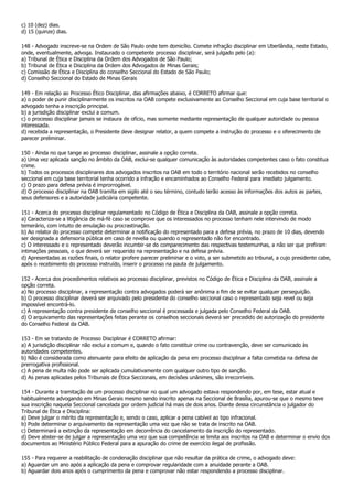 c) 10 (dez) dias.
d) 15 (quinze) dias.

148 - Advogado inscreve-se na Ordem de São Paulo onde tem domicílio. Comete infração disciplinar em Uberlândia, neste Estado,
onde, eventualmente, advoga. Instaurado o competente processo disciplinar, será julgado pelo (a):
a) Tribunal de Ética e Disciplina da Ordem dos Advogados de São Paulo;
b) Tribunal de Ética e Disciplina da Ordem dos Advogados de Minas Gerais;
c) Comissão de Ética e Disciplina do conselho Seccional do Estado de São Paulo;
d) Conselho Seccional do Estado de Minas Gerais

149 - Em relação ao Processo Ético Disciplinar, das afirmações abaixo, é CORRETO afirmar que:
a) o poder de punir disciplinarmente os inscritos na OAB compete exclusivamente ao Conselho Seccional em cuja base territorial o
advogado tenha a inscrição principal.
b) a jurisdição disciplinar exclui a comum.
c) o processo disciplinar jamais se instaura de ofício, mas somente mediante representação de qualquer autoridade ou pessoa
interessada.
d) recebida a representação, o Presidente deve designar relator, a quem compete a instrução do processo e o oferecimento de
parecer preliminar.

150 - Ainda no que tange ao processo disciplinar, assinale a opção correta.
a) Uma vez aplicada sanção no âmbito da OAB, exclui-se qualquer comunicação às autoridades competentes caso o fato constitua
crime.
b) Todos os processos disciplinares dos advogados inscritos na OAB em todo o território nacional serão recebidos no conselho
seccional em cuja base territorial tenha ocorrido a infração e encaminhados ao Conselho Federal para imediato julgamento.
c) O prazo para defesa prévia é improrrogável.
d) O processo disciplinar na OAB tramita em sigilo até o seu término, contudo terão acesso às informações dos autos as partes,
seus defensores e a autoridade judiciária competente.

151 - Acerca do processo disciplinar regulamentado no Código de Ética e Disciplina da OAB, assinale a opção correta.
a) Caracteriza-se a litigância de má-fé caso se comprove que os interessados no processo tenham nele intervindo de modo
temerário, com intuito de emulação ou procrastinação.
b) Ao relator do processo compete determinar a notificação do representado para a defesa prévia, no prazo de 10 dias, devendo
ser designada a defensoria pública em caso de revelia ou quando o representado não for encontrado.
c) O interessado e o representado deverão incumbir-se do comparecimento das respectivas testemunhas, a não ser que prefiram
intimações pessoais, o que deverá ser requerido na representação e na defesa prévia.
d) Apresentadas as razões finais, o relator profere parecer preliminar e o voto, a ser submetido ao tribunal, a cujo presidente cabe,
após o recebimento do processo instruído, inserir o processo na pauta de julgamento.

152 - Acerca dos procedimentos relativos ao processo disciplinar, previstos no Código de Ética e Disciplina da OAB, assinale a
opção correta.
a) No processo disciplinar, a representação contra advogados poderá ser anônima a fim de se evitar qualquer perseguição.
b) O processo disciplinar deverá ser arquivado pelo presidente do conselho seccional caso o representado seja revel ou seja
impossível encontrá-lo.
c) A representação contra presidente de conselho seccional é processada e julgada pelo Conselho Federal da OAB.
d) O arquivamento das representações feitas perante os conselhos seccionais deverá ser precedido de autorização do presidente
do Conselho Federal da OAB.

153 - Em se tratando de Processo Disciplinar é CORRETO afirmar:
a) A jurisdição disciplinar não exclui a comum e, quando o fato constituir crime ou contravenção, deve ser comunicado às
autoridades competentes.
b) Não é considerada como atenuante para efeito de aplicação da pena em processo disciplinar a falta cometida na defesa de
prerrogativa profissional.
c) A pena de multa não pode ser aplicada cumulativamente com qualquer outro tipo de sanção.
d) As penas aplicadas pelos Tribunais de Ética Seccionais, em decisões unânimes, são irrecorríveis.

154 - Durante a tramitação de um processo disciplinar no qual um advogado estava respondendo por, em tese, estar atual e
habitualmente advogando em Minas Gerais mesmo sendo inscrito apenas na Seccional de Brasília, apurou-se que o mesmo teve
sua inscrição naquela Seccional cancelada por ordem judicial há mais de dois anos. Diante dessa circunstância o julgador do
Tribunal de Ética e Disciplina:
a) Deve julgar o mérito da representação e, sendo o caso, aplicar a pena cabível ao tipo infracional.
b) Pode determinar o arquivamento da representação uma vez que não se trata de inscrito na OAB.
c) Determinará a extinção da representação em decorrência do cancelamento da inscrição do representado.
d) Deve abster-se de julgar a representação uma vez que sua competência se limita aos inscritos na OAB e determinar o envio dos
documentos ao Ministério Público Federal para a apuração do crime de exercício ilegal de profissão.

155 - Para requerer a reabilitação de condenação disciplinar que não resultar da prática de crime, o advogado deve:
a) Aguardar um ano após a aplicação da pena e comprovar regularidade com a anuidade perante a OAB.
b) Aguardar dois anos após o cumprimento da pena e comprovar não estar respondendo a processo disciplinar.
 