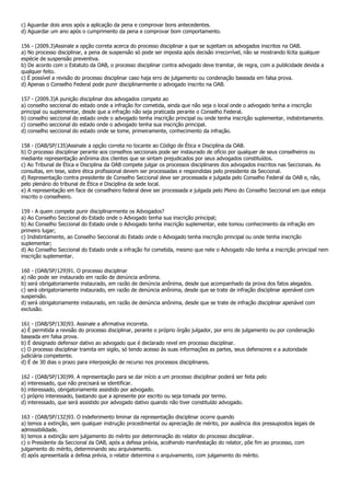 c) Aguardar dois anos após a aplicação da pena e comprovar bons antecedentes.
d) Aguardar um ano após o cumprimento da pena e comprovar bom comportamento.

156 - (2009.3)Assinale a opção correta acerca do processo disciplinar a que se sujeitam os advogados inscritos na OAB.
a) No processo disciplinar, a pena de suspensão só pode ser imposta após decisão irrecorrível, não se mostrando lícita qualquer
espécie de suspensão preventiva.
b) De acordo com o Estatuto da OAB, o processo disciplinar contra advogado deve tramitar, de regra, com a publicidade devida a
qualquer feito.
c) É possível a revisão do processo disciplinar caso haja erro de julgamento ou condenação baseada em falsa prova.
d) Apenas o Conselho Federal pode punir disciplinarmente o advogado inscrito na OAB.

157 - (2009.3)A punição disciplinar dos advogados compete ao
a) conselho seccional do estado onde a infração for cometida, ainda que não seja o local onde o advogado tenha a inscrição
principal ou suplementar, desde que a infração não seja praticada perante o Conselho Federal.
b) conselho seccional do estado onde o advogado tenha inscrição principal ou onde tenha inscrição suplementar, indistintamente.
c) conselho seccional do estado onde o advogado tenha sua inscrição principal.
d) conselho seccional do estado onde se tome, primeiramente, conhecimento da infração.

158 - (OAB/SP/135)Assinale a opção correta no tocante ao Código de Ética e Disciplina da OAB.
b) O processo disciplinar perante aos conselhos seccionais pode ser instaurado de ofício por qualquer de seus conselheiros ou
mediante representação anônima dos clientes que se sintam prejudicados por seus advogados constituídos.
c) Ao Tribunal de Ética e Disciplina da OAB compete julgar os processos disciplinares dos advogados inscritos nas Seccionais. As
consultas, em tese, sobre ética profissional devem ser processadas e respondidas pelo presidente da Seccional.
d) Representação contra presidente de Conselho Seccional deve ser processada e julgada pelo Conselho Federal da OAB e, não,
pelo plenário do tribunal de Ética e Disciplina da sede local.
e) A representação em face de conselheiro federal deve ser processada e julgada pelo Pleno do Conselho Seccional em que esteja
inscrito o conselheiro.

159 - A quem compete punir disciplinarmente os Advogados?
a) Ao Conselho Seccional do Estado onde o Advogado tenha sua inscrição principal;
b) Ao Conselho Seccional do Estado onde o Advogado tenha inscrição suplementar, este tomou conhecimento da infração em
primeiro lugar;
c) Indistintamente, ao Conselho Seccional do Estado onde o Advogado tenha inscrição principal ou onde tenha inscrição
suplementar;
d) Ao Conselho Seccional do Estado onde a infração foi cometida, mesmo que nele o Advogado não tenha a inscrição principal nem
inscrição suplementar.

160 - (OAB/SP/129)91. O processo disciplinar
a) não pode ser instaurado em razão de denúncia anônima.
b) será obrigatoriamente instaurado, em razão de denúncia anônima, desde que acompanhado da prova dos fatos alegados.
c) será obrigatoriamente instaurado, em razão de denúncia anônima, desde que se trate de infração disciplinar apenável com
suspensão.
d) será obrigatoriamente instaurado, em razão de denúncia anônima, desde que se trate de infração disciplinar apenável com
exclusão.

161 - (OAB/SP/130)93. Assinale a afirmativa incorreta.
a) É permitida a revisão do processo disciplinar, perante o próprio órgão julgador, por erro de julgamento ou por condenação
baseada em falsa prova.
b) É designado defensor dativo ao advogado que é declarado revel em processo disciplinar.
c) O processo disciplinar tramita em sigilo, só tendo acesso às suas informações as partes, seus defensores e a autoridade
judiciária competente.
d) É de 30 dias o prazo para interposição de recurso nos processos disciplinares.

162 - (OAB/SP/130)99. A representação para se dar início a um processo disciplinar poderá ser feita pelo
a) interessado, que não precisará se identificar.
b) interessado, obrigatoriamente assistido por advogado.
c) próprio interessado, bastando que a apresente por escrito ou seja tomada por termo.
d) interessado, que será assistido por advogado dativo quando não tiver constituído advogado.

163 - (OAB/SP/132)93. O indeferimento liminar da representação disciplinar ocorre quando
a) temos a extinção, sem qualquer instrução procedimental ou apreciação de mérito, por ausência dos pressupostos legais de
admissibilidade.
b) temos a extinção sem julgamento do mérito por determinação do relator do processo disciplinar.
c) o Presidente da Seccional da OAB, após a defesa prévia, acolhendo manifestação do relator, põe fim ao processo, com
julgamento do mérito, determinando seu arquivamento.
d) após apresentada a defesa prévia, o relator determina o arquivamento, com julgamento do mérito.
 