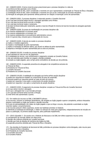 164 - (OAB/SP/128)95. O termo inicial do prazo prescricional para o processo disciplinar é a data da
a) ocorrência do fato apontado como infrator.
b) constatação oficial do fato, assim considerado o momento em que é apresentada a reclamação ao Tribunal de Ética e Disciplina.
c) constatação oficial do fato, assim considerado o momento em que se dá a instauração do processo disciplinar.
d) intimação do advogado para apresentar defesa preliminar em relação à reclamação contra ele apresentada.

165 - (OAB/SP/128)91. O processo disciplinar é instaurado perante o Conselho Seccional
a) em cuja base territorial esteja inscrito o advogado apontado como infrator.
b) em cuja base territorial tenha ocorrido a infração.
c) em cuja base territorial resida o reclamante.
d) da base territorial eleita pelo reclamante, quando o local da infração for diverso do local da inscrição do advogado apontado
como infrator.
166 - (OAB/SP/126)96. Os prazos de manifestação em processo disciplinar são
a) os mesmos estabelecidos no processo penal.
b) os mesmos estabelecidos no processo civil.
c) os mesmos estabelecidos no procedimento administrativo comum.
d) de 15 (quinze) dias, inclusive para a interposição de recurso.

167 - (OAB/SP/126)99. O decreto da revelia no processo disciplinar
a) implica o imediato julgamento.
b) impede a manifestação da parte representada.
c) implica a nomeação de defensor dativo, que atuará na defesa da parte representada.
d) dispensa a intimação da parte representada para os atos do processo.

168 - (OAB/SP/126)100. A revisão do processo disciplinar
a) será admitida em caso de erro de julgamento.
b) é modalidade de recurso, cujo conhecimento e julgamento compete ao Conselho Federal.
c) não será admitida após transitar em julgado a decisão prolatada.
d) compete ao órgão julgador, para corrigir ponto contraditório de decisão por ele proferida.

169 - (OAB/SP/125)92. A suspensão preventiva do advogado é da competência exclusiva do
a) Tribunal de Ética.
b) Presidente do Tribunal de Ética.
c) Conselho Seccional.
d) Presidente do Conselho Seccional.

170 - (OAB/SP/124)100. A reabilitação do advogado que tenha sofrido sanção disciplinar
a) poderá ser requerida de imediato ao cumprimento da pena de suspensão.
b) somente poderá ser requerida quando se tratar de pena de censura.
c) poderá ser requerida 3 anos após o cumprimento da sanção disciplinar.
d) poderá ser requerida 1 ano após o cumprimento da sanção disciplinar.

171 - (OAB/SP/124)93. O julgamento do processo disciplinar compete ao Tribunal de Ética do Conselho Seccional
a) em que estiver inscrito o advogado.
b) em que o advogado tiver a sua inscrição principal.
c) em cuja base territorial tenha ocorrido a infração.
d) onde tenha sido apresentada a queixa.

172 - Em matéria de recursos na OAB, é INCORRETO afirmar:
a) Os recursos, inclusive os embargos declaratórios, são dirigidos ao órgão julgador superior competente, embora interpostos
perante a autoridade ou órgão que proferiu a decisão recorrida.
b) O juízo de admissibilidade é do relator do órgão julgador a que se dirige o recurso, não podendo a autoridade ou órgão
recorrido rejeitar o encaminhamento.
c) Os recursos possuem efeito suspensivo, exceto nas hipóteses previstas no Estatuto.
d) Admitindo os embargos de declaração, o relator os colocará em mesa para julgamento, independentemente de inclusão em
pauta ou publicação, na primeira sessão seguinte, salvo justificado impedimento.

173 - (2010.1)Questão 3 - De acordo com o Estatuto da Advocacia e da OAB, tem efeito suspensivo recurso contra
a) cancelamento da inscrição obtida com falsa prova.
b) decisão não unânime proferida por conselho seccional.
c) decisão que trate de eleições de membros dos órgãos da OAB.
d) suspensão preventiva decidida pelo Tribunal de Ética e Disciplina.

174 - Das decisões do Presidente da Seccional da OAB, proferidas em processo disciplinar contra Advogado, cabe recurso para:
a) O Tribunal de Ética e Disciplina;
b) O Presidente do Conselho Seccional;
c) O Conselho Seccional;
d) O Conselho Federal.
 