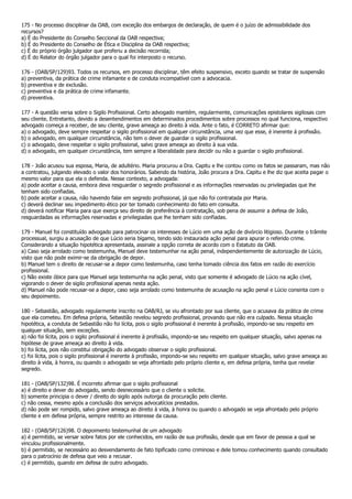 175 - No processo disciplinar da OAB, com exceção dos embargos de declaração, de quem é o juízo de admissibilidade dos
recursos?
a) É do Presidente do Conselho Seccional da OAB respectiva;
b) É do Presidente do Conselho de Ética e Disciplina da OAB respectiva;
c) É do próprio órgão julgador que proferiu a decisão recorrida;
d) É do Relator do órgão julgador para o qual foi interposto o recurso.

176 - (OAB/SP/129)93. Todos os recursos, em processo disciplinar, têm efeito suspensivo, exceto quando se tratar de suspensão
a) preventiva, da prática de crime infamante e de conduta incompatível com a advocacia.
b) preventiva e de exclusão.
c) preventiva e da prática de crime infamante.
d) preventiva.

177 - A questão versa sobre o Sigilo Profissional. Certo advogado mantém, regularmente, comunicações epistolares sigilosas com
seu cliente. Entretanto, devido a desentendimentos em determinados procedimentos sobre processos no qual funciona, respectivo
advogado começa a receber, de seu cliente, grave ameaça ao direito à vida. Ante o fato, é CORRETO afirmar que:
a) o advogado, deve sempre respeitar o sigilo profissional em qualquer circunstância, uma vez que esse, é inerente à profissão.
b) o advogado, em qualquer circunstância, não tem o dever de guardar o sigilo profissional.
c) o advogado, deve respeitar o sigilo profissional, salvo grave ameaça ao direito à sua vida.
d) o advogado, em qualquer circunstância, tem sempre a liberalidade para decidir ou não a guardar o sigilo profissional.

178 - João acusou sua esposa, Maria, de adultério. Maria procurou a Dra. Capitu e lhe contou como os fatos se passaram, mas não
a contratou, julgando elevado o valor dos honorários. Sabendo da história, João procura a Dra. Capitu e lhe diz que aceita pagar o
mesmo valor para que ela o defenda. Nesse contexto, a advogada:
a) pode aceitar a causa, embora deva resguardar o segredo profissional e as informações reservadas ou privilegiadas que lhe
tenham sido confiadas.
b) pode aceitar a causa, não havendo falar em segredo profissional, já que não foi contratada por Maria.
c) deverá declinar seu impedimento ético por ter tomado conhecimento do fato em consulta.
d) deverá notificar Maria para que exerça seu direito de preferência à contratação, sob pena de assumir a defesa de João,
resguardadas as informações reservadas e privilegiadas que lhe tenham sido confiadas.

179 - Manuel foi constituído advogado para patrocinar os interesses de Lúcio em uma ação de divórcio litigioso. Durante o trâmite
processual, surgiu a acusação de que Lúcio seria bígamo, tendo sido instaurada ação penal para apurar o referido crime.
Considerando a situação hipotética apresentada, assinale a opção correta de acordo com o Estatuto da OAB.
a) Caso seja arrolado como testemunha, Manuel deve testemunhar na ação penal, independentemente de autorização de Lúcio,
visto que não pode eximir-se da obrigação de depor.
b) Manuel tem o direito de recusar-se a depor como testemunha, caso tenha tomado ciência dos fatos em razão do exercício
profissional.
c) Não existe óbice para que Manuel seja testemunha na ação penal, visto que somente é advogado de Lúcio na ação cível,
vigorando o dever de sigilo profissional apenas nesta ação.
d) Manuel não pode recusar-se a depor, caso seja arrolado como testemunha de acusação na ação penal e Lúcio consinta com o
seu depoimento.

180 - Sebastião, advogado regularmente inscrito na OAB/RJ, se viu afrontado por sua cliente, que o acusava da prática de crime
que ela cometeu. Em defesa própria, Sebastião revelou segredo profissional, provando que não era culpado. Nessa situação
hipotética, a conduta de Sebastião não foi lícita, pois o sigilo profissional é inerente à profissão, impondo-se seu respeito em
qualquer situação, sem exceções.
a) não foi lícita, pois o sigilo profissional é inerente à profissão, impondo-se seu respeito em qualquer situação, salvo apenas na
hipótese de grave ameaça ao direito à vida.
b) foi lícita, pois não constitui obrigação do advogado observar o sigilo profissional.
c) foi lícita, pois o sigilo profissional é inerente à profissão, impondo-se seu respeito em qualquer situação, salvo grave ameaça ao
direito à vida, à honra, ou quando o advogado se veja afrontado pelo próprio cliente e, em defesa própria, tenha que revelar
segredo.

181 - (OAB/SP/132)98. É incorreto afirmar que o sigilo profissional
a) é direito e dever do advogado, sendo desnecessário que o cliente o solicite.
b) somente principia o dever / direito do sigilo após outorga da procuração pelo cliente.
c) não cessa, mesmo após a conclusão dos serviços advocatícios prestados.
d) não pode ser rompido, salvo grave ameaça ao direito à vida, à honra ou quando o advogado se veja afrontado pelo próprio
cliente e em defesa própria, sempre restrito ao interesse da causa.

182 - (OAB/SP/126)98. O depoimento testemunhal de um advogado
a) é permitido, se versar sobre fatos por ele conhecidos, em razão de sua profissão, desde que em favor de pessoa a qual se
vinculou profissionalmente.
b) é permitido, se necessário ao desvendamento de fato tipificado como criminoso e dele tomou conhecimento quando consultado
para o patrocínio de defesa que veio a recusar.
c) é permitido, quando em defesa de outro advogado.
 