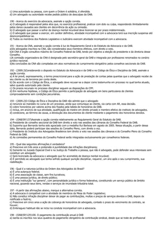 c) Uma autoridade ou pessoa, com quem a Ordem é solidária, é ofendida.
d) Um advogado ou autoridade recebe pedido público de desculpas da OAB.

190 - Acerca do exercício da advocacia, assinale a opção correta.
a) O advogado é responsável pelos atos que, no exercício profissional, praticar com dolo ou culpa, respondendo ilimitadamente
pelos danos causados aos clientes em decorrência da ação ou omissão.
b) O advogado que passar a sofrer de doença mental incurável deve licenciar-se por prazo indeterminado.
c) O advogado que passar a exercer, em caráter definitivo, atividade incompatível com a advocacia terá sua inscrição suspensa até
desincompatibilizar-se.
d) Todos os membros dos Poderes Legislativo e Judiciário exercem atividade incompatível com a advocacia.

191 - Acerca da CNA, assinale a opção correta à luz do Regulamento Geral e do Estatuto da Advocacia e da OAB.
a)Os advogados inscritos na CNA, são considerados seus membros efetivos, com direito a voto.
b)A CNA é órgão consultivo máximo do Conselho Federal da OAB, tendo por objetivo a eleição do presidente e da diretoria desse
Conselho.
c)A comissão organizadora da CNA é designada pelo secretário-geral da OAB e integrada por professores renomados no cenário
jurídico nacional.
d)As conclusões da CNA são compiladas em atos normativos de cumprimento obrigatório pelos conselhos seccionais da OAB.

192 - (2009.3)Considerando o disposto no Estatuto da Advocacia e da OAB e no Código de Ética e Disciplina da OAB, assinale a
opção correta.
a) A lei prevê, expressamente, o termo prescricional para a ação de prestação de contas pelas quantias que o advogado recebe de
seu cliente ou de terceiros por conta deste.
b) De acordo com o Código de Ética, o advogado deve recusar-se a depor como testemunha em processo no qual tenha atuado,
salvo quando autorizado pelo cliente.
c) Os prazos recursais no processo disciplinar seguem as disposições do CPP.
d) Em nenhuma hipótese, o Código de Ética permite a participação de advogado em bens particulares de clientes
comprovadamente sem condições pecuniárias.

193 - (2009.2)O Código de Ética e Disciplina da OAB não admite que o advogado
a) renuncie ao mandato no curso de um processo, ainda que comunique ao cliente, via carta com AR, essa decisão.
b) cobre honorários por valores acima dos fixados pela tabela de honorários da OAB.
c) inclua, em anúncio de sua atividade, qualificação de mestre em direito privado e membro efetivo de instituto de advogados.
d) condicione, ao término da causa, a devolução dos documentos do cliente mediante o pagamento dos honorários devidos.

194 - (OAB/SP/137)Assinale a opção correta relativamente ao Regulamento Geral do Estatuto da OAB.
a) Presidente de conselho seccional da OAB tem direito a voto nas sessões das câmaras do Conselho Federal da OAB.
b) Suponha que Bernardo tenha sido agraciado com a medalha Rui Barbosa em agosto de 2005. Nessa situação, a partir dessa
data, Bernardo poderá participar das sessões do Conselho Pleno, com direito a voz.
c) Presidente do Instituto dos Advogados Brasileiros tem direito a voto nas sessões das câmaras e do Conselho Pleno do Conselho
Federal da OAB.
d) As comissões permanentes do Conselho Federal serão integradas exclusivamente por conselheiros federais.

195 - Qual das seguintes afirmações é verdadeira?
a) Prescreve em três anos a pretensão à punibilidade das infrações disciplinares;
b) Somente no Juizado Especial Cível e na Justiça do Trabalho a pessoa, que não é advogado, pode defender seus interesses sem
constituir um advogado;
c) Será licenciado da advocacia o advogado que for acometido de doença mental incurável;
d) É permitido ao advogado que tenha sofrido qualquer punição disciplinar, requerer, um ano após o seu cumprimento, sua
reabilitação.

196 - Qual é a natureza jurídica da Ordem dos Advogados do Brasil?
a) É uma autarquia federal;
b) É uma associação de classe, sem fins lucrativos;
c) É uma pessoa jurídica, de direito público;
d) É uma instituição "sui generis", com personalidade jurídica e forma federativa, constituindo um serviço público de âmbito
nacional, gozando seus bens, rendas e serviços de imunidade tributária total.

197 - A partir das afirmações abaixo, marque a alternativa correta.
a) A advocacia é compatível com a atividade de membros da Mesa do Poder Legislativo;
b) Não constitui infração disciplinar deixar de pagar as contribuições, multas e preços de serviços devidos a OAB, depois de
notificado a fazê-lo;
c) Prescreve em cinco anos a ação de cobrança de honorários de advogado, contado o prazo do vencimento do contrato, se
houver;
d) Embriaguez habitual não se inclui na conduta incompatível com a advocacia.

198 - (OAB/SP/129)100. O pagamento da contribuição anual à OAB
a) isenta os inscritos nos seus quadros do pagamento obrigatório da contribuição sindical, desde que se trate de profissional
 