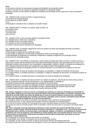 liberal.
b) não isenta os inscritos nos seus quadros do pagamento obrigatório da contribuição sindical.
c) isenta os inscritos nos seus quadros do pagamento obrigatório da contribuição sindical.
d) isenta os inscritos nos seus quadros do pagamento obrigatório da contribuição sindical, desde que se trate de profissional
empregado.

199 - (OAB/SP/131)96. O Exame de Ordem é regulamentado por
a) Provimento do Conselho Estadual.
b) Provimento do Conselho Federal.
c) Lei.
d) Resolução da Comissão de Ética e Disciplina do Conselho Federal.

200 - (OAB/SP/128)97. O mandato, em qualquer órgão da OAB, é de
a) 04 (quatro) anos.
b) 03 (três) anos.
c) 02 (dois) anos.
d) 01 (um) ano.

201 - (OAB/SP/127)95. A pena pecuniária aplicada ao advogado infrator
a) é repassada para o cliente que o representou.
b) é recolhida em favor do Conselho Federal.
c) é recolhida em favor do Conselho Seccional.
d) constitui receita da Caixa de Assistência dos Advogados.

202 - (OAB/SP/122)93. O advogado regularmente inscrito nos quadros da Ordem dos Advogados dos Brasil, que efetue o
pagamento da contribuição anual,
a) está obrigado ao pagamento da contribuição sindical.
b) está obrigado ao pagamento da contribuição confederativa e isento da contribuição sindical.
c) está desobrigado do pagamento da contribuição confederativa e obrigado ao pagamento da contribuição sindical.
d) está isento da contribuição sindical.

203 - (OAB/SP/121)94. Para defender a Constituição, a ordem jurídica do Estado democrático de direito, os direitos humanos, a
justiça social e pugnar pela boa aplicação da leis, pela rápida administração da justiça e pelo aperfeiçoamento da cultura e das
Instituições Jurídicas e para promover, com exclusividade, a representação, a defesa, a seleção e a disciplina dos advogados em
toda a República Federativa do Brasil, são considerados como órgãos da Ordem dos Advogados do Brasil:
a) a Conferência Nacional dos Advogados do Brasil, os Conselhos Seccionais e as Comissões de Prerrogativas do Exercício
Profissional.
b) o Conselho Federal, as Caixas de Assistência dos Advogados, as Subseções e o Colégio de Presidentes de Seccionais.
c) o Conselho Federal, os Conselhos Seccionais, as Subseções, o Colégio de Presidentes de Seccionais e as Instituições Jurídicas de
direito público.
d) o Conselho Federal, os Conselhos Seccionais, as Subsecções e as Caixas de Assistência de Advogados.

204 - (OAB/SP/120)91. A exigência do Exame de Ordem com objetivo de selecionar, pela aferição de conhecimentos jurídicos
básicos, os bacharéis aptos ao exercício da advocacia e a sua regulamentação, é imposição do
a) Conselho Seccional da OAB e regulamentação pela Comissão de Exame de Ordem.
b) Estatuto da Advocacia e da Ordem dos Advogados do Brasil e regulamentação pelo Conselho Seccional da OAB.
c) Estatuto da Advocacia e da Ordem dos Advogados do Brasil e regulamentação pelo Conselho Federal da OAB.
d) Conselho Federal da OAB e regulamentação pelos Conselhos Seccionais da OAB.

205 - Renato, advogado em início de carreira, é contactado para defender os interesses de Rodrigo que está detido em
cadeia pública. Dirige-se ao local onde seu cliente está retido e busca informações sobre sua situação, recebendo como
resposta do servidor público que estava de plantão que os autos do inquérito estariam conclusos com a autoridade
policial e, por isso, indisponíveis para consulta e que deveria o advogado retornar quando a autoridade tivesse liberado
os autos para realização de diligências. À luz das normas aplicáveis,
(A) o advogado, diante do seu dever de urbanidade, deve aguardar os atos cabíveis da autoridade policial.
(B) o acesso aos autos, no caso, depende de procuração e de prévia autorização da autoridade policial.
(C) no caso de réu preso, somente com autorização do juiz pode o advogado acessar os autos do inquérito policial.
(D) o acesso aos autos de inquérito policial é direito do advogado, mesmo sem procuração ou conclusos à autoridade policial.
A00624
206 - Mauro, advogado com larga experiência profissional, resolve contratar com emissora de televisão, um novo
programa, incluído na grade normal de horários da empresa, cujo titulo é “o Advogado na TV”, com o fito de proporcionar
informações sobre a carreira, os seus percalços, suas angústias, alegrias e comprovar a possibilidade de sucesso
profissional. No curso do programa, inclui referência às causas ganhas, bem como àquelas ainda em curso e que podem
ter repercussão no meio jurídico, todas essas vinculadas ao seu escritório de advocacia. Consoante as normas
aplicáveis, é correto afirmar que:
(A) a participação em programa televisivo está vedada aos advogados.
(B) a publicidade, como narrada, é compatível com as normas do Código de Ética.
(C) o advogado, no caso, deveria se limitar ao aspecto educacional e instrutivo da atividade profissional.
(D) programas televisivos são franqueados aos advogados, inclusive para realizar propaganda dos seus escritórios.
 