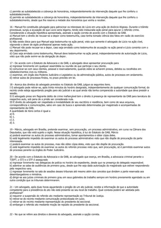c) permite ao substabelecido a cobrança de honorários, independentemente da intervenção daquele que lhe conferiu o
substabelecimento.
d) permite ao substabelecido a cobrança de honorários, independentemente da intervenção daquele que lhe conferiu o
substabelecimento, desde que lhe reserve a metade dos honorários que venha a receber.

16 - Manuel foi constituído advogado para patrocinar os interesses de Lúcio em uma ação de divórcio litigioso. Durante o trâmite
processual, surgiu a acusação de que Lúcio seria bígamo, tendo sido instaurada ação penal para apurar o referido crime.
Considerando a situação hipotética apresentada, assinale a opção correta de acordo com o Estatuto da OAB.
a) Manuel tem o direito de recusar-se a depor como testemunha, caso tenha tomado ciência dos fatos em razão do exercício
profissional.
b) Não existe óbice para que Manuel seja testemunha na ação penal, visto que somente é advogado de Lúcio na ação cível,
vigorando o dever de sigilo profissional apenas nesta ação.
c) Manuel não pode recusar-se a depor, caso seja arrolado como testemunha de acusação na ação penal e Lúcio consinta com o
seu depoimento.
d) Caso seja arrolado como testemunha, Manuel deve testemunhar na ação penal, independentemente de autorização de Lúcio,
visto que não pode eximir-se da obrigação de depor.

17 - De acordo com o Estatuto da Advocacia e da OAB, o advogado deve apresentar procuração para
a) ingressar livremente em qualquer assembléia ou reunião de que participe o seu cliente.
b) comunicar-se com seus clientes, pessoal e reservadamente, quando estes se acharem presos, detidos ou recolhidos em
estabelecimentos civis ou militares.
c) examinar, em órgão dos Poderes Judiciário e Legislativo ou da administração pública, autos de processos em andamento.
d) retirar autos de processos findos, no prazo previsto em lei.

18 - Acerca dos direitos do advogado previstos no Estatuto da OAB, julgue os seguintes itens.
I O advogado pode retirar-se, após trinta minutos do horário designado, independentemente de qualquer comunicação formal, do
recinto onde esteja aguardando pregão para ato judicial e ao qual ainda não tenha comparecido a autoridade que deva presidir a
sessão.
II O advogado preso em flagrante delito de crime inafiançável tem o direito à presença de representante da OAB para lavratura do
respectivo auto, sob pena de a prisão ser considerada nula.
III É direito do advogado ver respeitada a inviolabilidade de seu escritório e residência, bem como de seus arquivos,
correspondência e comunicações, salvo em caso de busca e apreensão determinadas por magistrado e acompanhadas de
representante da OAB.
A quantidade de itens certos é igual a
a) 0.
b) 1.
c) 2.
d) 3.

19 - Márcio, advogado em Brasília, pretende examinar, sem procuração, um processo administrativo, em curso na Câmara dos
Deputados, que não está sujeito a sigilo. Nessa situação hipotética, à luz do Estatuto da OAB, Márcio
a) poderá examinar os autos do processo administrativo, tomar apontamentos e obter cópia deles.
b) está legalmente impedido de examinar os autos do processo administrativo visto que não dispõe de procuração da parte
interessada.
c) poderá examinar os autos do processo, mas não obter cópia deles, visto que não dispõe de procuração.
d) está legalmente impedido de examinar os autos do referido processo visto que, sem procuração, só é permitido examinar autos
de processo perante os órgãos do Poder Judiciário.

20 - De acordo com o Estatuto da Advocacia e da OAB, ao advogado que exerça, em Brasília, a advocacia criminal perante o
TJDFT, o STJ e o STF é assegurado
a) ingressar livremente nas delegacias de polícia no horário de expediente, desde que na presença do delegado responsável.
b) adentrar as salas de audiências de primeiro grau, desde que lhe seja dada autorização do magistrado que estiver respondendo
pela respectiva vara.
c) ingressar livremente na sala de sessões desses tribunais até mesmo além dos cancelos que dividem a parte reservada aos
desembargadores e ministros.
d) dirigir-se aos juízes criminais de primeiro grau em seus gabinetes de trabalho sempre em horário previamente agendado ou em
outra condição que os tribunais determinarem.

21 - Um advogado, após duas horas aguardando o pregão de um ato judicial, recebe a informação de que a autoridade
competente para a presidência do ato não está presente ao seu local de trabalho. Qual conduta poderá ser adotada pelo
profissional?
a) requerer a suspensão do referido ato mediante representação ao Tribunal de Justiça.
b) retirar-se do recinto mediante comunicação protocolizada em juízo.
c) retirar-se do recinto mediante representação do presidente da seccional.
d) embargar o referido ato mediante moção de repúdio do presidente da seccional.


22 - No que se refere aos direitos e deveres do advogado, assinale a opção correta.
 