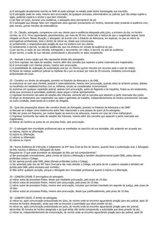a) O advogado devidamente inscrito na OAB só pode advogar no estado onde tenha homologado sua inscrição.
b) O advogado pode ter vista, mesmo sem procuração, de qualquer processo, administrativo ou judicial, que não esteja sujeito a
sigilo, podendo copiá-lo e anotar o que bem entender.
c) Ao falar em juízo, durante uma audiência, o advogado deve permanecer de pé.
d) O advogado que desejar falar com magistrado deve agendar previamente um horário, devendo estar presente à audiência com,
pelo menos, quinze minutos de antecedência.

23 - Dr. Cláudio, advogado, compareceu com seu cliente para a audiência designada pelo juízo, a primeira do dia, no horário
correto, às 13 h. Ficou aguardando, pacientemente, por mais de 30 min, tendo tido a notícia de que o magistrado sequer havia
chegado ao fórum. Nessa situação, o advogado, de acordo com o Estatuto da Advocacia, em especial, no que se refere às
prerrogativas profissionais, teria o direito de retirar-se, desde que comunicasse,
a) verbalmente, o responsável pelo pregão de que iria embora com seu cliente.
b) verbalmente, à escrivã, na sala de audiências, que iria embora em virtude da ausência do juiz.
c) por escrito, a razão de sua retirada, entregando o documento, em mãos, à escrivã, na sala de audiência.
d) por escrito, a razão de sua retirada, protocolando o documento no setor competente.

24 - Assinale a única opção que não representa direito dos advogados.
a) O livre ingresso nas salas de sessões, mesmo além dos cancelos que separam a parte reservada aos magistrados.
b) A comunicação com clientes presos, mesmo sem procuração.
c) A possibilidade de realização de sustentação oral por no mínimo quinze minutos em recursos após o voto do relator.
d) Deixar de realizar audiência judicial na hipótese de o juiz se atrasar por mais de 30 minutos, mediante comunicação
protocolizada em juízo.

25 - Constitui um direito do advogado, previsto no Estatuto da Advocacia e da OAB,
a) comunicar-se com seus clientes, pessoal e reservadamente, mesmo sem procuração, quando estes se acharem presos, detidos
ou recolhidos em estabelecimentos civis ou militares, exceto se considerados incomunicável.
b) examinar em qualquer repartição policial, apenas com procuração, autos de flagrante e de inquérito, findos ou em andamento,
ainda que conclusos à autoridade, podendo copiar peças e tomar apontamentos.
c) ingressar livremente nas salas de sessões dos tribunais, somente até os cancelos que separam a parte reservada dos juízes.
d) dirigir-se diretamente aos magistrados nas salas e gabinetes de trabalho, independentemente do horário previamente marcado
ou outra condição, observando-se a ordem de chegada.

26 - Qual das proposições abaixo não constitui direito do Advogado, previsto no Estatuto da Advocacia e da OAB?
a) Recusar-se a depor como testemunha sobre fato relacionado a uma pessoa de quem já foi advogado;
b) Não ser preso em flagrante, por motivo ligado ao exercício da advocacia, mesmo em caso de crime inafiançável;
c) Ingressar livremente nas salas de sessões dos tribunais, mesmo além dos cancelos que separam a parte reservada aos
magistrados;
d) Retirar de Cartório os autos de um processo findo, sem procuração.

27 - O advogado tem imunidade profissional para se manifestar no exercício de sua atividade, não podendo ser acusado por
a) calúnia, injúria ou difamação.
b) injúria ou difamação.
c) calúnia ou difamação.
d) calúnia ou injúria

28 - Numa Audiência de Instrução e Julgamento na 44ª Vara Cível do Rio de Janeiro, quando fazia a sustentação oral, o Advogado
do Réu injuriou e difamou o Advogado do Autor.
Pergunta-se: O que pode acontecer ao Advogado do Réu por tal comportamento?
a) Ser processado criminalmente, pelos crimes de injúria e difamação e também disciplinarmente (pela OAB), pelas ofensas
proferidas contra o Colega;
b) Ser apenas punido pela OAB, pelas ofensas proferidas contra o Colega;
c) Ser advertido pelo Juiz da 44ª Vara Cível para não mais ofender o Colega, sob pena de ter a palavra cassada e também ser
punido pela OAB, pelos excessos que cometeu;
d) Não sofrer qualquer punição, porque o Advogado tem imunidade profissional quanto à injúria e à difamação.

29 - (OAB/SP/129)98. É prerrogativa do advogado:
a) retirar autos de processos findos, desde que mediante procuração, pelo prazo de 10 dias.
b) retirar autos de processos findos, mesmo sem procuração, pelo prazo de 10 dias.
c) retirar autos de processos findos, mesmo sem procuração, inclusive que tenham tramitado em segredo de justiça, pelo prazo de
10 dias.
d) retirar autos de processos findos, mesmo sem procuração, desde que justificadamente, pelo prazo de 10 dias.

30 - (OAB/SP/130)92. É direito do advogado:
a) retirar-se, após comunicação protocolizada em juízo, do recinto onde se encontre aguardando pregão para ato judicial, após 30
minutos do horário designado, ainda que nele se encontre a autoridade que deva presidir tal ato.
b) retirar-se, após comunicação protocolizada em juízo, do recinto onde se encontre aguardando pregão para ato judicial,
decorridos 30 minutos do horário designado e ao qual ainda não tenha comparecido a autoridade que deva presidir tal ato.
c) retirar-se, independentemente de comunicação, do recinto onde se encontre aguardando pregão para ato judicial, após 30
 