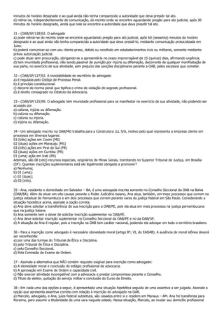 minutos do horário designado e ao qual ainda não tenha comparecido a autoridade que deva presidir tal ato.
d) retirar-se, independentemente de comunicação, do recinto onde se encontre aguardando pregão para ato judicial, após 30
minutos do horário designado, ainda que nele se encontre a autoridade que deva presidir tal ato.

31 - (OAB/SP/128)92. O advogado
a) pode retirar-se do recinto onde se encontre aguardando pregão para ato judicial, após 60 (sessenta) minutos do horário
designado e ao qual ainda não tenha comparecido a autoridade que deva presidi-lo, mediante comunicação protocolizada em
Juízo.
b) poderá comunicar-se com seu cliente preso, detido ou recolhido em estabelecimentos civis ou militares, somente mediante
prévia autorização judicial.
c) pode atuar sem procuração, obrigando-se a apresentá-la no prazo improrrogável de 15 (quinze) dias, afirmando urgência.
d) tem imunidade profissional, não sendo passível de punição por injúria ou difamação, decorrente de qualquer manifestação de
sua parte, no exercício de sua atividade, sem prejuízo das sanções disciplinares perante a OAB, pelos excessos que cometer.

32 - (OAB/SP/127)92. A inviolabilidade do escritório do advogado
a) é regulada pelo Código de Processo Penal.
b) é princípio constitucional.
c) decorre de norma penal que tipifica o crime de violação do segredo profissional.
d) é direito consagrado no Estatuto da Advocacia.

33 - (OAB/SP/125)99. O advogado tem imunidade profissional para se manifestar no exercício de sua atividade, não podendo ser
acusado por
a) calúnia, injúria ou difamação.
b) calúnia ou difamação.
c) calúnia ou injúria.
d) injúria ou difamação.

34 - Um advogado inscrito na OAB/MG trabalha para a Construtora LLL S/A, motivo pelo qual representa a empresa cliente em
processos em diversos lugares:
03 (três) ações em Coxim (MS)
02 (duas) ações em Maracaju (MS)
03 (três) ações em Pirai do Sul (PR)
02 (duas) ações em Curitiba (PR)
01 (uma) ação em Irati (PR)
Ademais, são 08 (oito) recursos especiais, originários de Minas Gerais, tramitando no Superior Tribunal de Justiça, em Brasília
(DF). Quantas inscrições suplementares está ele legalmente obrigado a promover?
a) Nenhuma;
b) 01 (uma);
c) 02 (duas);
d) 03 (três).

35 - Ana, residente e domiciliada em Salvador – BA, é uma advogada inscrita somente no Conselho Seccional da OAB na Bahia
(OAB/BA). Além de atuar em oito causas perante o Poder Judiciário baiano, Ana atua, também, em treze processos que correm na
justiça estadual de Pernambuco e em dois processos que correm perante varas da justiça federal em São Paulo. Considerando a
situação hipotética acima, assinale a opção correta.
a) Ana deve solicitar a transferência de sua inscrição para a OAB/PE, pois ela atua em mais processos na justiça pernambucana
que na justiça baiana.
b) Ana somente tem o dever de solicitar inscrição suplementar na OAB/PE.
c) Ana deve solicitar inscrição suplementar no Conselho Seccional da OAB/PE e no da OAB/SP.
d) A situação de Ana é regular, pois a inscrição na OAB tem caráter nacional, podendo ela advogar em todo o território brasileiro.

36 - Para a inscrição como advogado é necessário idoneidade moral (artigo 8º, VI, do EAOAB). A ausência de moral idônea deverá
ser reconhecida:
a) por uma das turmas do Tribunal de Ética e Disciplina.
b) pelo Tribunal de Ética e Disciplina.
c) pelo Conselho Seccional.
d) Pela Comissão de Exame de Ordem.

37 - Assinale a alternativa que NÃO contém requisito exigível para inscrição como advogado:
a) A idoneidade moral e conclusão do estágio profissional de advocacia.
b) A aprovação em Exame de Ordem e capacidade civil.
c) Não exercer atividade incompatível com a advocacia e prestar compromisso perante o Conselho.
d) Título de eleitor, quitação do serviço militar e conclusão do Curso de Direito.

38 - Em cada uma das opções a seguir, é apresentada uma situação hipotética seguida de uma assertiva a ser julgada. Assinale a
opção que apresenta assertiva correta com relação à inscrição do advogado na OAB.
a) Marcelo, advogado, e Ana, juíza federal substituta, são casados entre si e residem em Manaus – AM. Ana foi transferida para
Roraima, para assumir a titularidade de uma vara naquele estado. Nessa situação, Marcelo, ao mudar seu domicílio profissional
 
