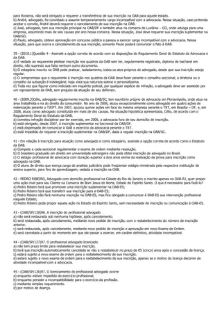 para Roraima, não será obrigado a requerer a transferência de sua inscrição na OAB para aquele estado.
b) André, advogado, foi convidado a assumir temporariamente cargo incompatível com a advocacia. Nessa situação, caso pretenda
aceitar o convite, André deverá requerer o cancelamento de sua inscrição na OAB.
c) José, advogado, tem sua inscrição principal na OAB/DF e também atua na comarca de Luziânia – GO, onde advoga para uma
empresa, assumindo mais de seis causas por ano nessa comarca. Nessa situação, José deve requerer sua inscrição suplementar na
OAB/GO.
d) Paulo, advogado, obteve aprovação em concurso público e passou a exercer cargo incompatível com a advocacia. Nessa
situação, para que ocorra o cancelamento de sua inscrição, somente Paulo poderá comunicar o fato à OAB.

39 - (2010.1)Questão 4 - Assinale a opção correta de acordo com as disposições do Regulamento Geral do Estatuto da Advocacia e
da OAB.
a) É vedado ao requerente pleitear inscrição nos quadros da OAB sem ter, regularmente registrado, diploma de bacharel em
direito, não suprindo sua falta nenhum outro documento.
b) O estagiário inscrito na OAB pode praticar, isoladamente, todos os atos próprios de advogado, desde que sua inscrição esteja
regular.
c) O compromisso que o requerente à inscrição nos quadros da OAB deve fazer perante o conselho seccional, a diretoria ou o
conselho da subseção é indelegável, haja vista sua natureza solene e personalíssima.
d) Toda vez que figurar como indiciado em inquérito policial, por qualquer espécie de infração, o advogado deve ser assistido por
um representante da OAB, sem prejuízo da atuação de seu defensor.

40 - (2009.3)Célio, advogado regularmente inscrito na OAB/SC, tem escritório próprio de advocacia em Florianópolis, onde atua na
área trabalhista e na do direito do consumidor. No ano de 2006, atuou excepcionalmente como advogado em quatro ações de
indenização perante o TJDFT. Em 2007, ajuizou quinze ações em face da mesma empresa perante o TRT, em Brasília – DF, e, em
2008, atuou como advogado constituído em mais de dez causas. Na situação hipotética apresentada, Célio, de acordo com o
Regulamento Geral do Estatuto da OAB,
a) cometeu infração disciplinar por ter exercido, em 2006, a advocacia fora de seu domicílio de inscrição.
b) está obrigado, desde 2007, à inscrição suplementar na Seccional da OAB/DF.
c) está dispensado de comunicar à OAB o exercício da advocacia perante o TRT.
d) está impedido de requerer a inscrição suplementar na OAB/DF, dada a regular inscrição na OAB/SC.

41 - Em relação à inscrição para atuação como advogado e como estagiário, assinale a opção correta de acordo como o Estatuto
da OAB.
a) Compete a cada seccional regulamentar o exame de ordem mediante resolução.
b) O brasileiro graduado em direito em universidade estrangeira não pode obter inscrição de advogado no Brasil.
c) O estágio profissional de advocacia com duração superior a dois anos exime da realização de prova para inscrição como
advogado na OAB.
d) O aluno de direito que exerça cargo de analista judiciário pode freqüentar estágio ministrado pela respectiva instituição de
ensino superior, para fins de aprendizagem, vedada a inscrição na OAB.

42 - PEDRO RIBEIRO, Advogado com domicílio profissional na Cidade do Rio de Janeiro e inscrito apenas na OAB-RJ, quer propor
uma ação cível para seu Cliente na Comarca de Bom Jesus do Norte, Estado do Espírito Santo. O que é necessário para fazê-lo?
a) Pedro Ribeiro terá que promover uma inscrição suplementar na OAB-ES;
b) Pedro Ribeiro terá que transferir sua inscrição para a OAB-ES;
c) Pedro Ribeiro não fará nenhuma inscrição na OAB-ES, mas fica obrigado a comunicar à OAB-ES sua intervenção profissional
naquele Estado;
d) Pedro Ribeiro pode propor aquela ação no Estado do Espírito Santo, sem necessidade de inscrição ou comunicação à OAB-ES.

43 - (OAB/SP/128)98. A inscrição do profissional advogado
a) não será restaurada sob nenhuma hipótese, após cancelamento.
b) será restaurada, após cancelamento, mediante novo pedido de inscrição, com o restabelecimento do número de inscrição
anterior.
c) será restaurada, após cancelamento, mediante novo pedido de inscrição e aprovação em novo Exame de Ordem.
d) será cancelada a partir do momento em que ele passar a exercer, em caráter definitivo, atividade incompatível.

44 - (OAB/SP/127)97. O profissional advogado licenciado
a) não tem prazo limite para restabelecer sua inscrição.
b) terá sua inscrição automaticamente cancelada se não a restabelecer no prazo de 05 (cinco) anos após a concessão da licença.
c) estará sujeito a novo exame de ordem para o restabelecimento de sua inscrição.
d) estará sujeito a novo exame de ordem para o restabelecimento de sua inscrição, apenas se o motivo da licença decorrer de
atividade incompatível com a advocacia.

45 - (OAB/SP/126)97. O licenciamento do profissional advogado ocorre
a) enquanto estiver impedido do exercício profissional.
b) enquanto persistir a incompatibilidade para o exercício da profissão.
c) mediante simples requerimento.
d) por motivo de doença.
 