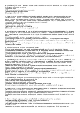46 - (OAB/SP/121)100. Aponte a alternativa incorreta quanto à prova dos requisitos para obtenção de nova inscrição nos quadros
de advogados de Seccional competente.
a) Idoneidade moral.
b) Não exercer atividade incompatível com a advocacia.
c) Prestar compromisso perante o Conselho.
d) Aprovação no Exame de Ordem.

47 - (OAB/SP/120)96. O requerente à inscrição principal no quadro de advogados presta o seguinte compromisso perante o
Conselho Seccional, a Diretoria ou o Conselho da Subseção: Prometo exercer a advocacia com dignidade e independência,
observar a ética, os deveres e prerrogativas profissionais e defender a Constituição, a ordem jurídica do Estado Democrático, os
direitos humanos, a justiça social, a boa aplicação das leis, a rápida administração da justiça e o aperfeiçoamento da cultura e das
instituições jurídicas. Esse compromisso solene e personalíssimo é imposto pelo
a) Código de Ética e Disciplina da OAB.
b) Regimento Interno dos Conselhos Seccionais.
c) Regulamento Geral previsto na Lei n.º 8.906/94.
d) Estatuto da Advocacia e a Ordem dos Advogados do Brasil.

48 - Em atendimento a uma intimação de “vista” de um determinado processo, solicita o advogado a seu estagiário lhe carga dos
autos. O estagiário, em consulta ao processo na secretaria da vara, verifica que a manifestação necessária ao prosseguimento do
feito é simples e, por sua iniciativa, promove tal ato por meio de manifestação por cota nos autos. Sobre tal conduta é CORRETO
afirmar:
a) A iniciativa do estagiário demonstra seu comprometimento com o trabalho.
b) Tendo em vista a simplicidade da manifestação não há qualquer problema que a cota seja promovida pelo estagiário.
c) A manifestação é nula e caracteriza falta disciplinar tendo em vista que o estagiário praticou ato sem o acompanhamento do
advogado responsável.
d) As manifestações por cota nos autos são possíveis somente quando há curso de prazo para ambas as partes do feito, impedindo
a retirada por carga dos autos.

49 - Acerca do exercício da advocacia, assinale a opção correta.
a) A única petição que o estagiário pode assinar sozinho é a de solicitação de preferência no julgamento do processo.
b) Com a instituição das defensorias públicas nos estados e no DF, regidas por lei específica, os defensores públicos não podem
exercer atividade de advocacia e, por isso, não se sujeitam à Lei n.o 8.906/1994.
c) Os procuradores da fazenda nacional, por serem funcionários públicos, não se sujeitam à Lei n.o 8.906/1994.
d) Ao estagiário devidamente inscrito na OAB é permitido praticar os atos privativos de advogado, desde que em conjunto com o
advogado e sob sua responsabilidade, podendo assinar isoladamente petição de juntada de documentos.

50 - (OAB/SP/135)Alberto, estagiário de renomado escritório de advocacia da capital paulista, está inscrito na OAB/SP desde março
de 2008 e acompanha os processos do escritório, sob a responsabilidade de um advogado, perante as varas cíveis da primeira
instância da capital, bem como no Tribunal de Justiça de São Paulo (TJ/SP). Considerando essa situação hipotética, assinale a
opção correta de acordo com a norma em vigor.
a) Alberto pode assinar petição de juntada de documento em processo em curso perante qualquer vara cível da capital, sem a
assinatura conjunta do advogado por ele responsável.
b) Mesmo com autorização do advogado responsável, Alberto não pode retirar autos em cartório.
c) Por estar regularmente inscrito na OAB como estagiário, Alberto pode participar, sem a presença do advogado responsável, das
audiências do escritório que estejam em curso nas varas cíveis de primeira instância.
d) Alberto pode assinar isoladamente apenas as contra-razões de apelação perante o TJ/SP, não lhe sendo permitido fazer
qualquer sustentação oral nos julgamentos.

51 - (OAB/SP/132)91. O estagiário regularmente inscrito pode praticar diversos atos de advocacia em conjunto com o advogado e
outros sob responsabilidade deste. No entanto, ele não pode
a) retirar e devolver autos, assinando a respectiva carga.
b) assinar em conjunto com o advogado petições diversas.
c) fazer parte, como sócio, de Sociedade de Advogados, regularmente inscrita na OAB.
d) isoladamente, exercer atos extrajudiciais, quando receber autorização ou substabelecimento do advogado.

52 - De acordo com o Estatuto da OAB, o documento de identidade profissional, na forma prevista no Regulamento Geral, é de uso
a) facultativo, pois não constitui prova de identidade civil para fins legais.
b) obrigatório no exercício da atividade de advogado ou de estagiário e constitui prova de identidade civil para todos os fins legais.
c) obrigatório no exercício da atividade de advogado, porém facultativo para os estagiários.
d) obrigatório no exercício da atividade de advogado ou de estagiário, embora não constitua prova de identidade civil para fins
legais.

53 - Sobre a instituição de pessoas jurídicas com a finalidade específica de prestar serviços advocatícios:
a) é lícita a constituição de cooperativa de trabalho, constituída exclusivamente por
advogados, para a prática dos atos privativos de advocacia.
b) é lícita a constituição de cooperativa de trabalho, constituída por profissionais liberais, tendo por objeto, entre outros, a prática
de atos de advocacia.
c) a sociedade de advogados regularmente constituída, pode associar-se com advogados, sem vínculo de emprego, para
 