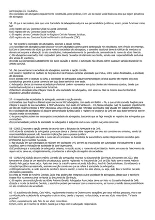 participação nos resultados.
d) a sociedade de advogados regularmente constituída, pode praticar, com uso da razão social todos os atos que sejam privativos
de advogado.

54 - O que é necessário para que uma Sociedade de Advogados adquira sua personalidade jurídica e, assim, possa funcionar como
tal?
a) O registro de seu Contrato Social na Junta Comercial.
b) O registro de seu Contrato Social na OAB.
c) O registro de seu Contrato Social no Registro Civil de Pessoas Jurídicas.
d) O registro de seu Contrato Social no Ministério da Fazenda (CGC).

55 - No tocante à sociedade de advogados, assinale a opção correta.
a) A sociedade de advogados pode associar-se com advogados apenas para participação nos resultados, sem vínculo de emprego.
b) Com o falecimento do sócio que dava nome à sociedade de advogados, o conselho seccional deverá notificar de imediato os
demais sócios para a alteração do ato constitutivo, independentemente de previsão de permanência do nome do sócio falecido.
c) Os advogados associados não respondem pelos danos causados diretamente ao cliente, sendo essa responsabilidade exclusiva
dos sócios do escritório.
d) Ainda que condenado judicialmente por dano causado a cliente, o advogado não deverá sofrer qualquer sanção disciplinar no
âmbito da OAB.

56 - No que concerne à sociedade de advogados, assinale a opção correta.
a) É possível registrar no Cartório de Registro Civil de Pessoas Jurídicas sociedade que inclua, entre outras finalidades, a atividade
de advocacia.
b) De acordo com o Estatuto da OAB, a sociedade de advogados adquire personalidade jurídica quando do registro dos atos
constitutivos perante a junta comercial em cuja base territorial tiver sede.
c) Advogados sócios da mesma sociedade profissional podem representar em juízo clientes de interesses opostos, desde que
mantenham o decoro e a autonomia funcional.
d) Nenhum advogado pode integrar mais de uma sociedade de advogados, com sede ou filial na mesma área territorial do
respectivo Conselho Seccional.

57 - A respeito das sociedades de advogado, assinale a opção correta.
a) Considere que Rogério e Daniel sejam sócios na XYZ Advogados, com sede em Belém – PA, e que André convide Rogério para
integrar a equipe de sua sociedade, a MNP Advocacia, com sede em Santarém – PA. Nessa situação, não há qualquer impedimento
ao fato de Rogério integrar a MNP Advocacia, uma vez que a sede das referidas sociedades está situada em cidades diferentes.
b) A sociedade de advogados só adquire personalidade jurídica após o registro na seccional da OAB em cuja base territorial estiver
situada a sede da sociedade.
c) As procurações podem ser outorgadas à sociedade de advogados, bastando que se faça menção ao registro dos advogados que
a compõem.
d) A personalidade jurídica da sociedade de advogados é adquirida com o seu registro na junta comercial.

58 - (2009.3)Assinale a opção correta de acordo com o Estatuto da Advocacia e da OAB.
a) O sócio de sociedade de advogados que cause danos a clientes deve responder por seu ato comissivo ou omissivo, sendo tal
responsabilidade pessoal, não havendo implicações para a pessoa jurídica.
b) Falecendo o advogado durante o curso de um processo, os honorários de sucumbência serão integralmente recebidos pelo
profissional que o suceder na causa.
c) Na situação em que advogados se reúnam em sociedade civil, devem as procurações ser outorgadas individualmente a cada
causídico, com a indicação da sociedade de que façam parte.
d) É proibido que a sociedade de advogados ostente, na razão social, o nome de sócio falecido. Assim, em caso de falecimento de
algum sócio, deve-se, obrigatoriamente, providenciar a alteração do registro da sociedade.

59 - (OAB/SP/136)João Braz e Antônio Geraldo são advogados inscritos na Seccional de São Paulo. Em janeiro de 2002, eles
tornaram-se sócios de um escritório de advocacia, que foi registrado na Seccional da OAB de São Paulo com o nome Antônio
Geraldo Advogados Associados. Após seis anos de trabalho como sócio de João Braz, Antônio Geraldo faleceu. Considerando a
situação hipotética apresentada, assinale a opção correta no que se refere à sociedade de advogados.
a) Obrigatoriamente, a razão social do escritório deveria conter, o nome dos dois sócios, ou seja, João Braz e Antônio Geraldo
Advogados Associados.
b) Antes da morte de Antônio Geraldo, João Braz poderia ter integrado outra sociedade de advogados, desde que o escritório
tivesse filial na mesma área territorial da Seccional de São Paulo.
c) O registro de constituição do escritório Antônio Geraldo Advogados Associados deve ser feito no Conselho Federal da OAB.
d) Após a morte de Antônio Geraldo, o escritório poderá permanecer com o mesmo nome, se houver previsão dessa possibilidade
no ato constitutivo da sociedade.

60 - O acadêmico de direito, Caio Mário, regularmente inscrito na Ordem como estagiário, por seus méritos pessoais, veio a ser
convidado pela sociedade de advogados onde se ativa, desde o ingresso na faculdade, a ser seu sócio minoritário. Tal seria
possível?
a) Sim, especialmente pelo fato de ser sócio minoritário.
b) Sim, como já é inscrito na Ordem, basta que o faça com o advogado responsável.
 