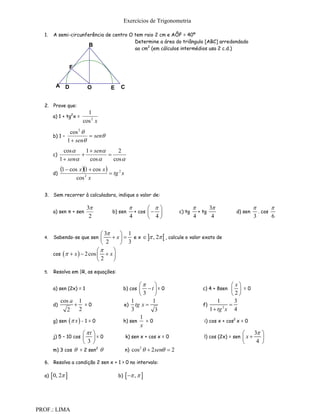 Exercícios de Trigonometria

  1.    A semi-circunferência de centro O tem raio 2 cm e AÔF = 40º
                                          Determine a área do triângulo [ABC] arredondado
                       B
                                          ao cm2 (em cálculos intermédios usa 2 c.d.)


                   F


         A D                O          E    C


  2. Prove que:
                            1
        a) 1 + tg2x =
                          cos 2 x
                  cos 2 
        b) 1 –             sen
                 1  sen
               cos     1  sen     2
        c)                      
             1  sen     cos     cos 

        d)
             1  cos x 1  cos x   tg 2 x
                       cos 2 x

  3. Sem recorrer à calculadora, indique o valor de:

                            3                                                         3                          
        a) sen π + sen                 b) sen        + cos                c) tg     + tg             d) sen     . cos
                             2                     4        4                      4       4                   3       6


                               3      1
  4.    Sabendo-se que sen         x   e x   , 2  , calcule o valor exato de
                               2       3
                                 
        cos   x   2 cos   x 
                             2    

  5.    Resolva em |R, as equações:

                                                                                                  x
        a) sen (2x) = 1                         b) cos  t= 0                          c) 4 + 8sen   =0
                                                        3                                          2
             cos a 1                                1       1                                   1     3
        d)         =0                          e) tg x                                 f)         
               2   2                                3        3                              1  tg x 4
                                                                                                  2


                                                       1
        g) sen      x  - 1 = 0               h) sen    =0                             i) cos x + cos2 x = 0
                                                       x
                     t                                                                                       3 
        j) 5 – 10 cos
                     =0                        k) sen x + cos x = 0                    l) cos (2x) = sen   x    
                     3                                                                                         4 
        m) 3 cos  = 2 sen2                     n)   cos 2   2 sen  2

  6. Resolva a condição 2 sen x + 1 > 0 no intervalo:

  a)    0, 2                            b)      ,  



PROF.: LIMA
 